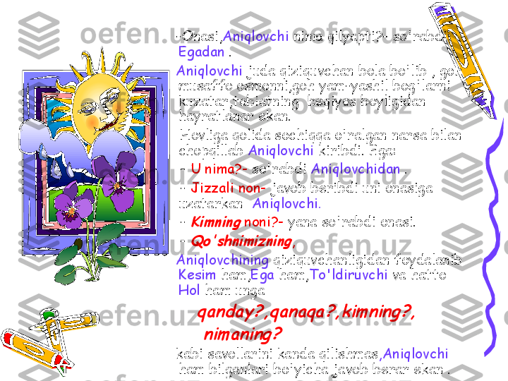      -Onasi, Aniqlovchi  nima qilyapti?- so'rabdi 
Egadan  .
     Aniqlovchi  juda qiziquvchan bola bo'lib , goh 
musaffo osmonni,goh yam-yashil bog'larni 
kuzatar,tabiatning  beqiyos boyligidan 
hayratlanar ekan.
      Hovliga qolida sochiqqa o'ralgan narsa bilan 
chopqillab  Aniqlovchi  kiribdi. Ega:
      -  U nima?-  so'rabdi  Aniqlovchidan  .
      -  Jizzali non-  javob beribdi uni onasiga 
uzatarkan   Aniqlovchi.
      - Kimning  noni?-  yana so'rabdi onasi.
      - 
Qo'shnimizning ,
     Aniqlovchining  qiziquvchanligidan foydalanib 
Kesim  ham, Ega  ham, To'ldiruvchi  va hatto 
Hol  ham unga 
         
qanday?,qanaqa?,kimning?,	
      	nimaning?	 
     kabi savollarini kanda qilishmas ,Aniqlovchi  
ham bilganlari bo'yicha javob berar ekan .  