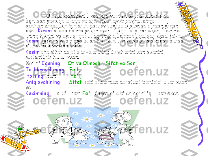Oilada ezmalikni hech kim yoqtirmas,har kim o'ziga 
berilgan savolga lo'nda va aniq qilib javob qaytarishga 
odatlanishgan,bir-birlarini darrov tushunib olishga o'rganishgan  
ekan. Kesim  oilada doimo yakunlovchi fikrni bildirar ekan .Hamma 
uning fikrini va oxirgi gapini hurmat qilishga o’rgangan ekan.Ba’zan 
Kesim  faqat o’zi bir gap bilan fikr bildirib turar,oila a’zolari bunga 
e’tiroz bildirmas ekanlar.
Kesim  ota sifatida oila a'zolarining do'stlarini kim ekanini 
surishtirib turar ekan. 
      Xotini  Eganing       Ot va Olmosh  ,  Sifat va Son ,  
      To'ldiruvchining     Fe'l,    
      Holning   ham          Fe'l,  
      Aniqlovchining        Sifat  kabi oilalardan do'stlari borligini bilar ekan 
va 
      Kesimning      o'zi   ham  Fe'l   degan oila bilan do'stligi   bor ekan. 