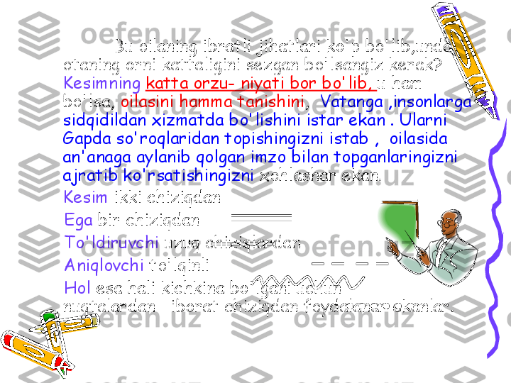 Bu oilaning ibratli jihatlari ko'p bo'lib,unda 
otaning orni kattaligini sezgan bo'lsangiz kerak? 
Kesimning   katta orzu- niyati bor bo'lib,  u ham 
bo'lsa,  oilasini hamma tanishini ,   Vatanga ,insonlarga 
sidqidildan xizmatda bo'lishini istar ekan . Ularni 
Gapda so'roqlaridan topishingizni istab ,  oilasida 
an'anaga aylanib qolgan imzo bilan topganlaringizni 
ajratib ko'rsatishingizni  xohlashar ekan.
Kesim  ikki chiziqdan
     Ega  bir chiziqdan
     To'ldiruvchi  uzuq chiziqlardan
      Aniqlovchi  to'lqinli  
     Hol  esa hali kichkina bo'lgani uchun        
nuqtalardan   iborat chiziqdan foydalanar ekanlar.   