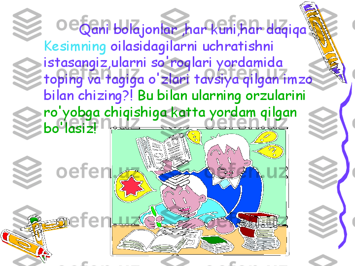 Qani bolajonlar ,har kuni,har daqiqa 
Kesimning  oilasidagilarni uchratishni 
istasangiz,ularni so'roqlari yordamida 
toping va tagiga o'zlari tavsiya qilgan imzo 
bilan chizing?!   Bu bilan ularning orzularini 
ro'yobga chiqishiga katta yordam qilgan 
bo'lasiz! 