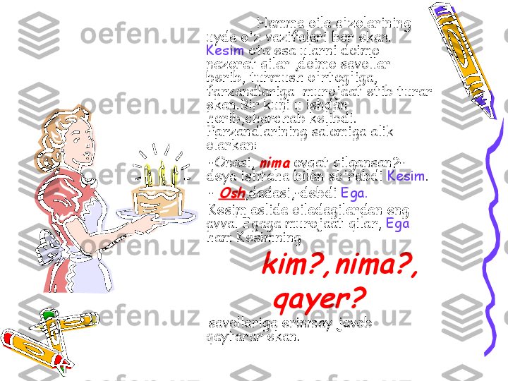       Hamma oila a'zolarining 
uyda o'z vazifalari bor ekan. 
Kesim  ota esa ularni doimo 
nazorat qilar ,doimo savollar 
berib, turmush o'rtog'iga, 
farzandlariga  murojaat etib turar 
ekan.Bir kuni u ishdan 
horib,charchab kelibdi. 
Farzandlarining salomiga alik 
olarkan: 
      -Onasi, nima   ovqat qilgansan?-
deya ishtaha bilan so'rabdi  Kesim .
      - 	
Osh ,dadasi,-debdi  Ega.
      Kesim aslida oiladagilardan eng  
avval Egaga murojaat qilar,  Ega 
ham Kesimning 	
            	kim?,nima?,	
       	qayer?	 
      savollariga erinmay javob 
qaytarar ekan. 