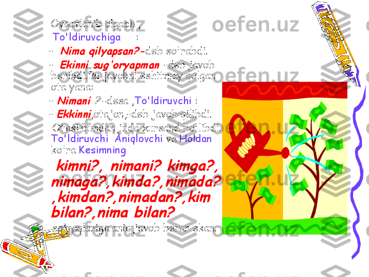 Ovqatlanib olgach ,
      To'ldiruvchiga      :
     -  Nima qilyapsan?- deb so'rabdi.
     -  
Ekinni sug'oryapman	  -deb javob 
beribdi.Bu javobni eshitmay qolgan 
ota yana:
     - 	
Nimani 	?- desa , To'ldiruvchi  :
     - 	
Ekkinni , otajon,-deb javob qilibdi.
      Otasi bundan juda xursand bo'libdi. 
To'ldiruvchi  Aniqlovchi  va  Holdan 
ko'ra  Kesimning
      
kimni?, nimani? kimga?, 
nimaga?,kimda?,nimada?
,kimdan?,nimadan?,kim 
bilan?,nima bilan?	 
      so'roqlariga aniq javob berar ekan. 