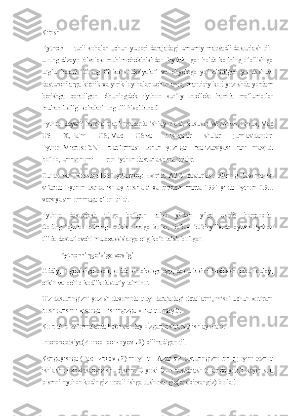 Kirish
Python   — turli	 sohalar	 uchun	 yuqori	 darajadagi	 umumiy	 maqsadli   dasturlash	 tili .
Uning	
 dizayn	 falsafasi	 muhim	 chekinishdan	 foydalangan	 holda	 kodning	 o qilishigaʻ
urg u	
 beradi.	 Uning	 til	 konstruksiyalari	 va	 obyektga	 yo naltirilgan	 yondashuvi	ʻ ʻ
dasturchilarga	
 kichik	 va	 yirik	 loyihalar	 uchun	 aniq,	 mantiqiy	 kod	 yozishda	 yordam
berishga	
 qaratilgan.	 Shuningdek	 Python	 sun iy	 intellekt	 hamda	 ma lumotlar	ʼ ʼ
muhandisiligi	
 sohalarining	 tili	 hisoblanadi.
Python	
 deyarli	 barcha	 platformalarda	 ishlay	 oladi,	 xususan   Windows ,   Linux ,   Mac
OS	
 	X ,   Palm	 	OS ,   Mac	 	OS   va	 	boshqalar	 	shular	 	jumlasidandir.
Python   Microsoft.NET   platformasi	
 uchun	 yozilgan	 realizatsiyasi	 ham	 mavjud
bo lib,	
 uning	 nomi	ʻ   —   IronPython   dasturlash	 muhitidir.
Guido	
 van	 Rossum   1980-yillarning	 oxirida	 ABC	 dasturlash	 tilining	 davomchisi
sifatida	
 Python	 ustida	 ishlay	 boshladi	 va	 birinchi	 marta	 1991-yilda	 Python	 0.9.0
versiyasini	
 ommaga	 e lon	 qildi.	ʼ
Python	
 dasturlash	 tiliga	 bo lgan	 talab	 yildan	 yilga	 oshib	 bormoqda.	ʻ
CodingDojo   portalining	
 tadqiqotlariga	 ko ra,	 2020—2021-yillarda	 aynan	 Python	ʻ
tilida	
 dasturlovchi	 mutaxassislarga	 eng	 ko p	 talab	 bo lgan.	ʻ ʻ
Pythonning o'ziga xosligi
Oddiy,	
 o'rganishga	 oson,	 sodda	 sintaksisga	 ega,	 dasturlashni	 boshlash	 uchun	 qulay,
erkin	
 va	 ochiq	 kodlik	 dasturiy	 ta'minot.
O'z	
 dasturingizni	 yozish	 davomida	 quyi	 darajadagi	 detallarni,	 misol	 uchun	 xotirani
boshqarishni	
 xisobga	 olishingizga	 xojat	 qolmaydi.
Ko'plab	
 platformalarda	 hech	 qanday	 o'zgartirishlarsiz	 ishlay	 oladi.
Interpretatsiya( Интерпретируемый )	
 qilinadigan	 til.
Kengayishga	
 ( Расширяемый )	 moyil	 til.	 Agar	 siz	 dasturingizni	 biror	 joyini	 tezroq
ishlashini	
 xoxlasangiz	 shu	 qismni	 C yoki	 C++	 dasturlash	 tillarida	 yozib	 keyin	 shu
qismni	
 python	 kodingiz	 orqali	 ishga	 tushirsangiz(chaqirsangiz)	 bo'ladi. 