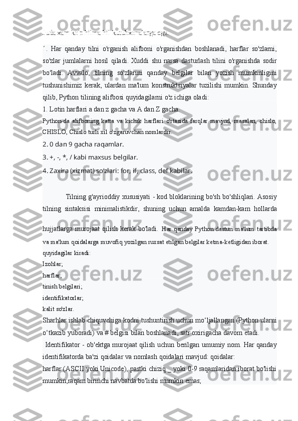 Juda xam	 ko'p	 hilma-hil	 kutubxonalarga	 ega.
1.  	
Har	 qanday	 tilni	 o'rganish	 alifboni	 o'rganishdan	 boshlanadi,	 harflar	 so'zlarni,
so'zlar	
 jumlalarni	 hosil	 qiladi.	 Xuddi	 shu	 narsa	 dasturlash	 tilini	 o'rganishda	 sodir
bo'ladi.	
 Avvalo,	 tilning	 so'zlarini	 qanday	 belgilar	 bilan	 yozish	 mumkinligini
tushunishimiz	
 kerak,	 ulardan	 ma'lum	 konstruktsiyalar	 tuzilishi	 mumkin.	 Shunday
qilib,	
 Python	 tilining	 alifbosi	 quyidagilarni	 o'z	 ichiga	 oladi:
1.	
 Lotin	 harflari	 a dan	 z gacha	 va	 A	 dan	 Z gacha.
Python-da	
 alifboning	 katta	 va	 kichik	 harflari	 o'rtasida	 farqlar	 mavjud,	 masalan,	 chislo,
CHISLO,	
 Chislo	 turli	 xil	 o'zgaruvchan	 nomlardir.
2. 0 dan 9 gacha raqamlar.
3. +, -, *, / kabi maxsus belgilar.
4. Zaxira (xizmat) so‘zlari: for, if, class, def kabilar.
Tilning	
 g'ayrioddiy	 xususiyati	 - kod	 bloklarining	 bo'sh	 bo'shliqlari.	 Asosiy
tilning	
 sintaksisi	 minimalistikdir,	 shuning	 uchun	 amalda	 kamdan-kam	 hollarda
hujjatlarga	
 murojaat	 qilish	 kerak	 bo'ladi .   Har	 qanday	 Python	 dasturi	 ma'lum	 tartibda
va	
 ma'lum	 qoidalarga	 muvofiq	 yozilgan	 ruxsat	 etilgan	 belgilar	 ketma-ketligidan	 iborat.
quyidagilar	
 kiradi:
Izohlar;
harflar;
tinish	
 belgilari;
identifikatorlar;
kalit
 so'zlar.
Sharhlar	
 ishlab	 chiquvchiga	 kodni	 tushuntirish	 uchun	 mo‘ljallangan	 (Python	 ularni
o‘tkazib	
 yuboradi)	 va	 # belgisi	 bilan	 boshlanadi,	 satr	 oxirigacha	 davom	 etadi.
  Identifikator	
 - ob'ektga	 murojaat	 qilish	 uchun	 berilgan	 umumiy	 nom.	 Har	 qanday
identifikatorda	
 ba'zi	 qoidalar	 va	 nomlash	 qoidalari	 mavjud:	 qoidalar:
harflar	
 (ASCII	 yoki	 Unicode),	 pastki	 chiziq	 _ yoki	 0-9	 raqamlaridan	 iborat	 bo'lishi
mumkin;raqam	
 birinchi	 navbatda	 bo'lishi	 mumkin	 emas; 