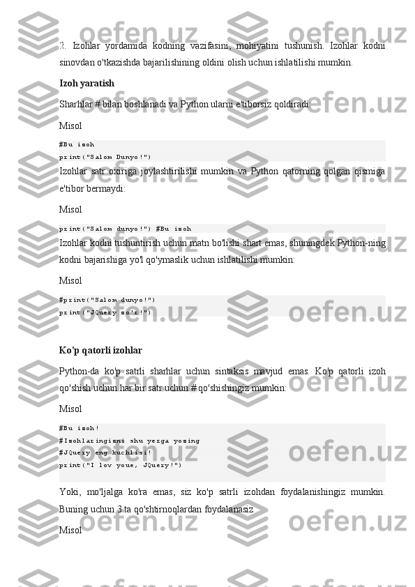 2.  Izohlar	 yordamida	 kodning	 vazifasini,	 mohiyatini	 tushunish.	 Izohlar	 kodni
sinovdan	
 o'tkazishda	 bajarilishining	 oldini	 olish	 uchun	 ishlatilishi	 mumkin.
Izoh yaratish
Sharhlar   #   bilan	
 boshlanadi	 va	 Python	 ularni	 e'tiborsiz	 qoldiradi:
Misol
#Bu izoh
print("Salom Dunyo!")
Izohlar	
 satr	 oxiriga	 joylashtirilishi	 mumkin	 va	 Python	 qatorning	 qolgan	 qismiga
e'tibor	
 bermaydi:
Misol
print("Salom dunyo!") #Bu izoh
Izohlar
 kodni	 tushuntirish	 uchun	 matn	 bo'lishi	 shart	 emas,	 shuningdek	 Python-ning
kodni	
 bajarishiga	 yo'l	 qo'ymaslik	 uchun	 ishlatilishi	 mumkin:
Misol
#print("Salom dunyo!")
print("JQuery zo'r!")
Ko'p qatorli izohlar
Python-da	
 ko'p	 satrli	 sharhlar	 uchun	 sintaksis	 mavjud	 emas.	 Ko'p	 qatorli	 izoh
qo'shish	
 uchun	 har	 bir	 satr	 uchun   #   qo'shishingiz	 mumkin:
Misol
#Bu izoh!
#Izohlaringizni shu yerga yozing
#JQuery eng kuchlisi!
print("I lov youe, JQuery!")
Yoki,	
 mo'ljalga	 ko'ra	 emas,	 siz	 ko'p	 satrli	 izohdan	 foydalanishingiz	 mumkin.
Buning	
 uchun	 3 ta	 qo'shtirnoqlardan	 foydalanasiz
Misol 