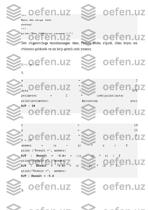 """
Mana shu yerga izoh 
yozing!
"""
print("Men JQuery-ni sevaman!!!")
Satr o'zgaruvchiga	 tayinlanmagan	 ekan,	 Python	 kodni	 o'qiydi,	 lekin	 keyin	 uni
e'tiborsiz	
 qoldiradi	 va	 siz	 ko'p	 qatorli	 izoh	 yozasiz.
Amaliy	
 qism
1.
a   =   2
b   =   3
area   =   a*b
perimeter   =   2   *   (a+b)print(area)  
print(perimeter)   #printing   peri
O/P   :	
 10
2.
x   =   14
y   =   23
z   =   6
f = 10
answer   =   (x   —   y)   *   z   /   f  
print (“Result =”, answer)
O/P	
 	:	 	Result	 	=	 	-5.4 e   =   ((x   -   y)   *   z)   /   f        
print("Result =",  answer)
O/P	
 	:	 	Result	 	=	 	-5.4 e   =   (x   -   y)   *   (z   /   f);        
print("Result =",  answer)
O/P	
 : Result	 = -5.4
3. 