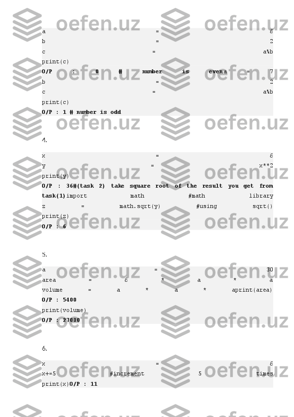 a   =   6
b   =   2
c   =   a%b
print(c)
O/P 	:	 	0	 	#	 	number	 	is	 	even a   =   7
b   =   2
c   =   a%b
print(c)
O/P	
 : 1 # number	 is	 odd
4.
x   =   6
y   =   x**2
print(y)
O/P	
 : 36#(task	 2)	 take	 square	 root	 of	 the	 result	 you	 get	 from
task(1) import   math   #math   library
z   =   math.sqrt(y)   #using   sqrt()
print(z)
O/P	
 : 6
5.
a   =   30
area   =   6   *   a   *   a
volume   =   a   *   a   *   aprint(area)
O/P	
 : 5400
print(volume)
O/P	
 : 27000
6.
x   =   6
x+=5   #increment   5   times
print(x) O/P	
 : 11 