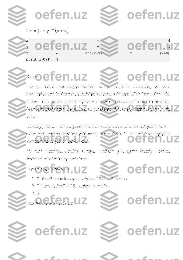 7.  z = |x − y| * (x + y)
x   =   4
y   =   3
z   =   abs(x-y)   *   (x+y)
print(z) O/P : 7
Xulosa
Hozirgii	
 kunda	 Texnologiya	 kundan	 kunga	 rivojlanib	 bormoqda,	 va	 usha
texnologiyalarni	
 boshqarish,	 yaratishga	 va	 yaratuvchilarga	 ta’lab	 ham	 oshmoqda.
Bundan	
 kelib	 chiqib	 bemalol	 aytishimiz	 mumkinki	 dasturchilik	 kelajak	 kasbidir.
Agar	
 zamonaviy	 texnologiyalarga	 va	 yaratishga	 qiziqsangiz	 dasturlash	 aynan	 siz
uchun.
Iqtisodiy	
 jihatdan	 ham	 bu	 yaxshi	 manba	 hisoblanadi,	 chunki	 biz	 ko’ryapmizki	 21-
asirda	
 endi	 qazilma	 boylikar	 yoki	 yengil	 sanoatdan	 ko’ra	 raqamli	 texnologiyalar
xizmati	
 narx	 bo’yicha	 ilgarilab	 ketti.
Biz	
 buni	 Yaponiya,	 Janubiy	 Koreya,	 Hindiston	 yoki	 ayrim	 sharqiy	 Yevropa
davlatlari	
 misolda	 ko’ryapmiz	 ham.
Foydalanilgan	
 adabiyotlar:
1. “Лёгкий
 способ	 выучить	 Python”	 2021.	  Zed	 Shou.
2. “Fluent	
 Python”	 2015.	 Luciano	 Romalho.
3. 3.	
     
https://www.w3schools.com 