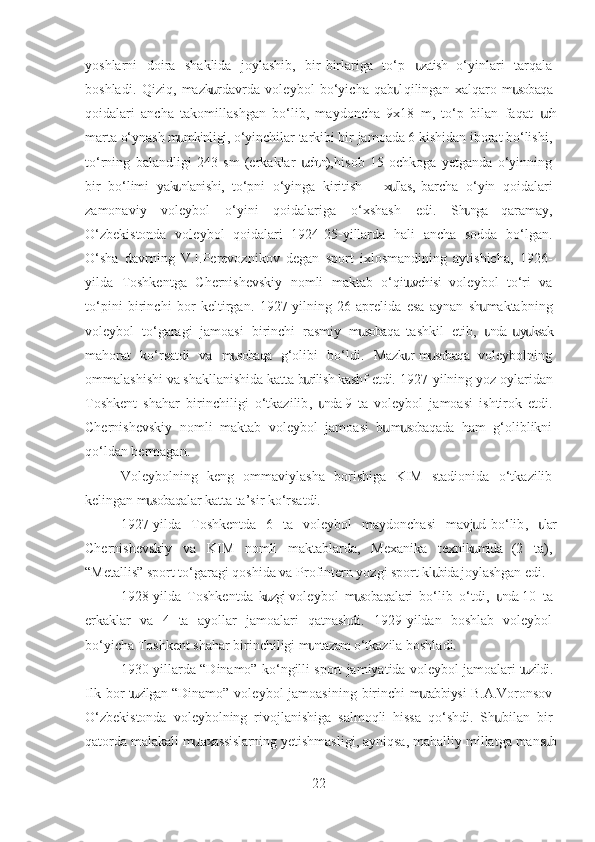 yoshlarni   doira   shaklida   joylashib,   bir-birlariga   to‘p   zatish   o‘yinlari   tarqalaս
boshladi.   Qiziq,   mazk r  davrda   voleybol   bo‘yicha   qab l  qilingan   xalqaro   m sobaqa	
ս ս ս
qoidalari   ancha   takomillashgan   bo‘lib,   maydoncha   9x18   m,   to‘p   bilan   faqat   ch	
ս
marta o‘ynash m mkinligi, o‘yinchilar tarkibi bir jamoada 6 kishidan iborat bo‘lishi,	
ս
to‘rning   balandligi   243   sm   (erkaklar   ch n),  hisob   15   ochkoga   yetganda   o‘yinning	
ս ս
bir   bo‘limi   yak nlanishi,   to‘pni   o‘yinga   kiritish   –   x llas,  barcha   o‘yin   qoidalari	
ս ս
zamonaviy   voleybol   o‘yini   qoidalariga   o‘xshash   edi.   Sh nga   qaramay,	
ս
O‘zbekistonda   voleybol   qoidalari   1924-25-yillarda   hali   ancha   sodda   bo‘lgan.
O‘sha   davrning   V.I.Perevoznikov   degan   sport   ixlosmandining   aytishicha,   1926-
yilda   Toshkentga   Chernishevskiy   nomli   maktab   o‘qit vchisi   voleybol   to‘ri   va	
ս
to‘pini   birinchi   bor   keltirgan.   1927-yilning   26-aprelida   esa   aynan   sh   maktabning	
ս
voleybol   to‘garagi   jamoasi   birinchi   rasmiy   m sobaqa   tashkil   etib,   nda    y ksak	
ս ս ս ս
mahorat   ko‘rsatdi   va   m sobaqa   g‘olibi   bo‘ldi.   Mazk r  m sobaqa   voleybolning	
ս ս ս
ommalashishi va shakllanishida katta b rilish kashf etdi. 	
ս 1927-yilning yoz oylaridan
Toshkent   shahar   birinchiligi   o‘tkazilib ,   nda  9   ta   voleybol   jamoasi   ishtirok   etdi.	
ս
Chernishevskiy   nomli   maktab   voleybol   jamoasi   b   m sobaqada   ham   g‘oliblikni	
ս ս
qo‘ldan bermagan.
Voleybolning   keng   ommaviylasha   borishiga   KIM   stadionida   o‘tkazilib
kelingan m sobaqalar katta ta’sir ko‘rsatdi.	
ս
1927-yilda   Toshkentda   6   ta   voleybol   maydonchasi   mavj d  bo‘lib	
ս ,   lar	ս
Chernishevskiy   va   KIM   nomli   maktablarda,   Mexanika   texnik mida   (2   ta),	
ս
“Metallis” sport to‘garagi qoshida va Profintern yozgi sport kl bida joylashgan edi.	
ս
1928-yilda   Toshkentda   k zgi  voleybol   m sobaqalari   bo‘lib   o‘tdi	
ս ս ,   nda  10   ta	ս
erkaklar   va   4   ta   ayollar   jamoalari   qatnashdi.   1929-yildan   boshlab   voleybol
bo‘yicha Toshkent shahar birinchiligi m ntazam o‘tkazila boshladi.	
ս
1930-yillarda “Dinamo” ko‘ngilli sport jamiyatida voleybol jamoalari t zildi.	
ս
Ilk bor  t zilgan “Dinamo” voleybol  jamoasining  birinchi  m rabbiysi B.A.Voronsov	
ս ս
O‘zbekistonda   voleybolning   rivojlanishiga   salmoqli   hissa   qo‘shdi.   Sh   bilan   bir	
ս
qatorda malakali m taxassislarning yetishmasligi, ayniqsa, mahalliy millatga mans b	
ս ս
22 
