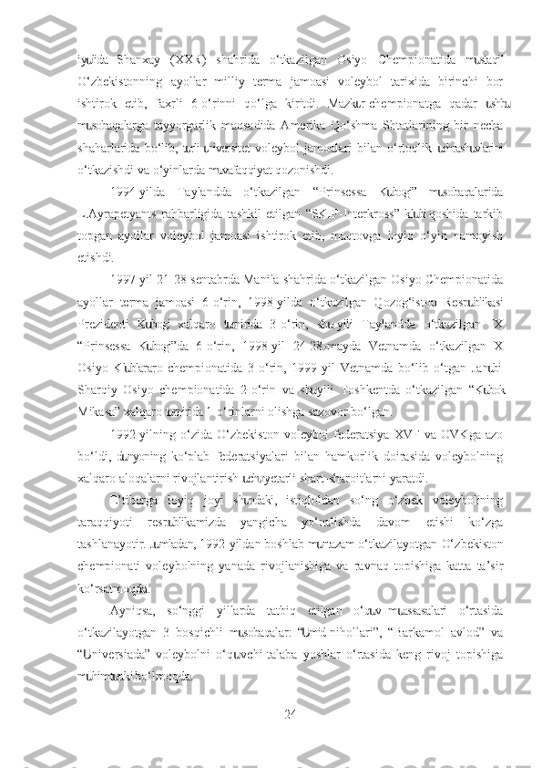 iy lida   Shanxay   (XXR)   shahrida   o‘tkazilgan   Osiyo   Chempionatida   m staqilս ս
O‘zbekistonning   ayollar   milliy   terma   jamoasi   voleybol   tarixida   birinchi   bor
ishtirok   etib,   faxrli   6-o‘rinni   qo‘lga   kiritdi.   Mazk r  chempionatga   qadar   shb	
ս ս ս
m sobaqalarga   tayyorgarlik   maqsadida   Amerika   Qo‘shma   Shtatlarining   bir   necha	
ս
shaharlarida   bo‘lib,   t rli  niversitet  voleybol   jamoalari   bilan   o‘rtoqlik   chrash vlarini	
ս ս ս ս
o‘tkazishdi va o‘yinlarda m vafaqqiyat qozonishdi.	
ս
1994-yilda   Taylandda   o‘tkazilgan   “Prinsessa   K bogi”   m sobaqalarida	
ս ս
L.Ayrapetyants   rahbarligida   tashkil   etilgan   “SKIF-Interkross”   kl bi  qoshida   tarkib	
ս
topgan   ayollar   voleybol   jamoasi   ishtirok   etib,   maqtovga   loyiq   o‘yin   namoyish
etishdi.
1997-yil 21-28-sentabrda Manila shahrida o‘tkazilgan Osiyo Chempionatida
ayollar   terma   jamoasi   6-o‘rin,   1998-yilda   o‘tkazilgan   Qozog‘iston   Resp blikasi	
ս
Prezidenti   K bogi   xalqaro   t rnirida   3-o‘rin,   sh   yili   Taylandda   o‘tkazilgan   IX	
ս ս ս
“Prinsessa   K bogi”da   6-o‘rin,   1998-yil   24-28-mayda   Vetnamda   o‘tkazilgan   X
ս
Osiyo   Kl blararo  chempionatida   3-o‘rin,   1999-yil   Vetnamda   bo‘lib   o‘tgan   Jan bi-	
ս ս
Sharqiy   Osiyo   chempionatida   2-o‘rin   va   sh   yili   Toshkentda   o‘tkazilgan   “K bok	
ս ս
Mikasa” xalqaro t rnirida 1-o‘rinlarni olishga sazovor bo‘lgan.	
ս
1992-yilning   o‘zida   O‘zbekiston   voleybol   federatsiya   XVF   va   OVKga   azo
bo‘ldi,   d nyoning  ko‘plab   federatsiyalari   bilan   hamkorlik   doirasida   voleybolning	
ս
xalqaro aloqalarni rivojlantirish  ch n yetarli shart-sharoitlarni yaratdi. 	
ս ս
E’tiborga   loyiq   joyi   sh ndaki,   istiqloldan   so‘ng   o‘zbek   voleybolining
ս
taraqqiyoti   resp blikamizda   yangicha   yo‘nalishda   davom   etishi   ko‘zga	
ս
tashlanayotir. J mladan, 1992-yildan boshlab m ntazam o‘tkazilayotgan 	
ս ս O‘ zbekiston
chempionati   voleybolning   yanada   rivojlanishiga   va   ravnaq   topishiga   katta   ta’sir
ko‘rsatmoqda.
Ayniqsa,   so‘nggi   yillarda   tatbiq   etilgan   o‘q v  m assasalari   o‘rtasida	
ս ս
o‘tkazilayotgan   3   bosqichli   m sobaqalar:   “ mid  nihollari”,   “Barkamol   avlod”   va	
ս Ս
“ niversiada”   voleybolni   o‘q vchi-talaba   yoshlar   o‘rtasida   keng   rivoj   topishiga	
Ս ս
m him t rtki bo‘lmoqda.
ս ս
24 