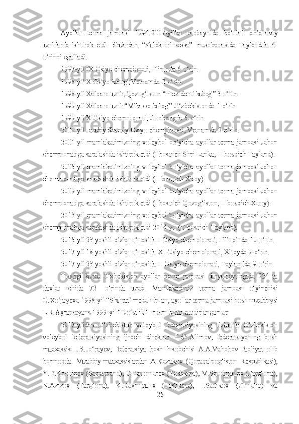 Ayollar   terma   jamoasi   1994-2017-yillar   mobaynida   ko‘plab   an’anaviy
t rnirlarda   ishtirok   etdi.   Sh lardan,  “K bok  prinsessa”   musobaqasida   Taylandda   6-ս ս ս
o‘rinni egalladi.
1997-yil IX Osiyo chempionati, Flipinda 6-o‘rin.
1998-yil X Osiyo k bogi, Vetnamda 3-o‘rin.	
ս
1998-yil Xalqaro t rnir, Qozog‘iston “Prezidenti k bogi” 3-o‘rin.
ս ս
1999-yil Xalqaro t rnir “Mikassa k bogi” O‘zbekistonda 1-o‘rin.
ս ս
1999-yil X Osiyo chempionati, Gonkongda 6-o‘rin.
2000-yil Jan biy-Sharqiy Osiyo chempionati, Vetnamda 2-o‘rin.	
ս
2001-yil   mamlakatimizning voleybol   bo‘yicha  ayollar  terma  jamoasi   Jahon
chempionatiga saralashda ishtirok etdi (I bosqich Shri-Lanka, II bosqich Tayland).
2005-yil   mamlakatimizning voleybol   bo‘yicha  ayollar  terma  jamoasi   Jahon
chempionatiga saralashda ishtirok etdi (II bosqich Xitoy).
2009-yil   mamlakatimizning voleybol   bo‘yicha  ayollar  terma  jamoasi   Jahon
chempionatiga saralashda ishtirok etdi (I bosqich Qozog‘iston, II bosqich Xitoy).
2013-yil   mamlakatimizning voleybol   bo‘yicha  ayollar  terma  jamoasi   Jahon
chempionatiga saralashda ishtirok etdi 2014-yil (II bosqich Tayland).
2015-yil 23 yoshli qizlar o‘rtasida I Osiyo chempionati, Filippinda 10-o‘rin.
2017-yil 18 yoshli qizlar o‘rtasida XI Osiyo chempionati, Xitoyda 9-o‘rin.
2017-yil 23 yoshli qizlar o‘rtasida II Osiyo chempionati, Taylandda 9-o‘rin.
Hozirgi   k nda  O‘zbekiston   ayollar   terma   jamoasi   d nyo  reytingida   224   ta	
ս ս
davlat   ichida   72-   o‘rinda   t radi.   Mamlakatimiz   terma   jamoasi   o‘yinchisi	
ս
O.Xo‘jayeva 1998-yil “Sh hrat” medali bilan, ayollar terma jamoasi bosh m rabbiysi	
ս ս
L.R.Ayrapetyans 1999-yil “Do‘stlik” ordeni bilan taqdirlanganlar. 
2017-yildan   O‘zbekiston   voleybol   federatsiyasining   tizimida   O‘zbekiston
voleybol   federatsiyasining   ijrochi   direktori   F.Sh.Alimov,   federatsiyaning   bosh
m taxassisi   J.S.Jo‘rayev,   federatsiya   bosh   hisobchisi   A.A.Vahobov   faoliyat   olib	
ս
bormoqda.   M rabbiy-m taxassislardan   A.Kazakov   (Qoraqalpog‘iston   Resp blikasi),	
ս ս ս
Y.D.Kochinev (Samarqand), G.Ponomarev (Toshkent), M.Shodmonov (Farg‘ona),
N.Azizov   (Farg‘ona),   K.Raximq lov   (Toshkent),   I.Sadikov   (Olmaliq)   va	
ս
25 