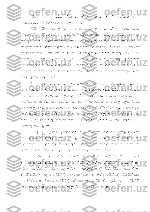 2023   yil   1-martdan   boshlab   «Besh   tashabbus   olimpiadasi»   sport
musobaqalari o’tkazish tizimi joriy qilingan.
2022-2023-o’quv   yilidan   boshlab   umumiy   o’rta   ta’lim   maktablarida
o’quvchilarning   qiziqishlari,   talab   va   istaklaridan   kelib   chiqqan   holda,   jismoniy
tarbiya fani o’qituvchilari hamda taniqli va faxriy sportchilar tomonidan kamida 1
ta sport turi  bo’yicha to’garaklar  faoliyatini tashkil  etish belgilangan. To’garaklar
jadvali   asosida   tugaraklar   o’tilishi   rejalashtirilgan   va   har   bir   umumiy   o’rta   ta’lim
maktabida   futbol,   basketbol,   voleybol,   gandbol   va   boshqa   jamoaviy   o’yin   turlari
bo’yicha   jamoalar   tuzish   hamda   muntazam   ravishda   maktab   jamoalari   o’rtasida
musobaqalar   o’tkazish   jismoniy   madaniyat   va   sport   xodimlari   zimmasiga   katta
masuliyat yuklaydi [2,3]. 
A holi istiqomat qiladigan joylarda  voleybol sport turi musobaqalarini tashkil
qilish   bu   aholini   har   tomonlama   sog`lomlashtirish   va   sport   tadbirlarini   yanada
rivojlantirish   masulyatlarini   yuklaydi.   Aho l i   istiqomat   qiladigan   joylarda   olib
boriladigan   xarakat   daqiqalaridan   tashqari   o`tkaziladigan   a`nanaviy   bayramlarda
ommaviy jismoniy tarbiya va sport tadbirlarini tashkil qilish ham muhim ahamiyat
kasb   etadi.   Bayram   tadbirlarini   faqat   badiiy   emas,   balkiy,   sport   musobaqalari   va
turli   ko`rinish   milliy   a’nanalardan   foydalanish   zarurati   xozirgi   davrda   o`z
hamatiyatiga egadir.
I lmiy   uslubiy   adabiyotlar   tahlili:   O’zbekiston   Respublikasining   yetakchi
mutaxassislari,   xorijiy   tajribali   pedagoglar,   ko’pchilik   olimlar   tomonidan   aholi
istiqomat   qiladigan   joylarda   voleybol   sport   turini   tashkil   qilish   muammolari
ko’pdan-ko’p ilmiy-uslubiy adabiyotlarda o’z yechimini topgan.
L.R. Ayrapetyans, A.A.Pulatov (2012), SH.X.Isroilov (2014) , Z.B.Boltayev
(2019), Abdullaev A., Xonkeldiev Sh.X (2001), Meliyev X (2004), Pulаtоv А.А.,
Qоdirоvа M.А.   ( 2018), Bоltауev Z.B., Umаrоv K.M. (2020,2022), Umаrоv K.M.
(2021),  Xоlmirzауev E. ( 2011),  Usmanxo’jaev T.S., Meliyev X.A., (2000) Xo‘jaev
F., Sobirov A., Soatov N. (2013),   Eshnazarov J. E.   (2008),   Haydarov B.T. (2012)
Masharpov Yu.( 2010)  yillarda ilmiy izlanishlar olib borganlar. 
3 