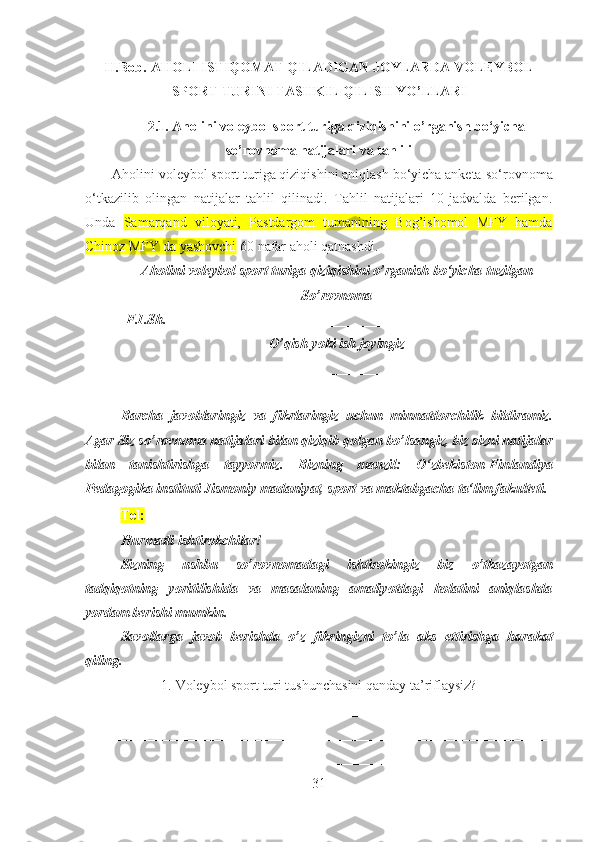 II.Bob .  AHOLI ISTIQOMAT QILADIGAN JOYLARDA VOLEYBOL
SPORT TURINI TASHKIL QILISH YO’LLARI
2.1.  Aholi ni voleybol sport turiga qiziqishini o’rganish bo‘yicha
so’rovnoma  natijalari va tahlili
Aholini voleybol sport turiga qiziqishini aniqlash bo‘yicha anketa   so‘rovnoma
o‘tkazilib   olingan   natijalar   tahlil   qilinadi.   Tahlil   natijalari   10-jadvalda   berilgan.
Unda   Samarqand   viloyati,   Pastdargom   tumanining   Bog’ishomol   MFY   hamda
Chinoz MFY da yashovchi  60 nafar aholi qatnashdi. 
Aholi ni voleybol sport turiga qiziqishini  o’rganish  bo‘yicha  tuzilgan
So’rovnoma
F.I.Sh. ______________________________________________________
O’qish   yoki ish joyingiz
_______________________________________________
Barcha   javoblaringiz   va   fikrlaringiz   uchun   minnatdorchilik   bildiramiz.
Agar Siz so’rovnoma natijalari bilan qiziqib qolgan bo’lsangiz, biz sizni natijalar
bilan   tanishtirishga   tayyormiz.   Bizning   manzil:   O‘zbekiston-Finlandiya
Pedagogika instituti  Jismoniy madaniyat, sport va maktabgacha ta‘lim fakulteti . 
Tel:  
Hurmatli ishtirokchilar!
Sizning   ushbu   so’rovnomadagi   ishtirokingiz   biz   o’tkazayotgan
tadqiqotning   yoritilishida   va   masalaning   amaliyotdagi   holatini   aniqlashda
yordam berishi mumkin.
Savollarga   javob   berishda   o’z   fikringizni   to’la   aks   ettirishga   harakat
qiling.
1. Voleybol sport turi tushunchasini qanday ta’riflaysiz?
__________________________________________________________________
_________ _________________________________________________________
__________________________________________________________________
31 