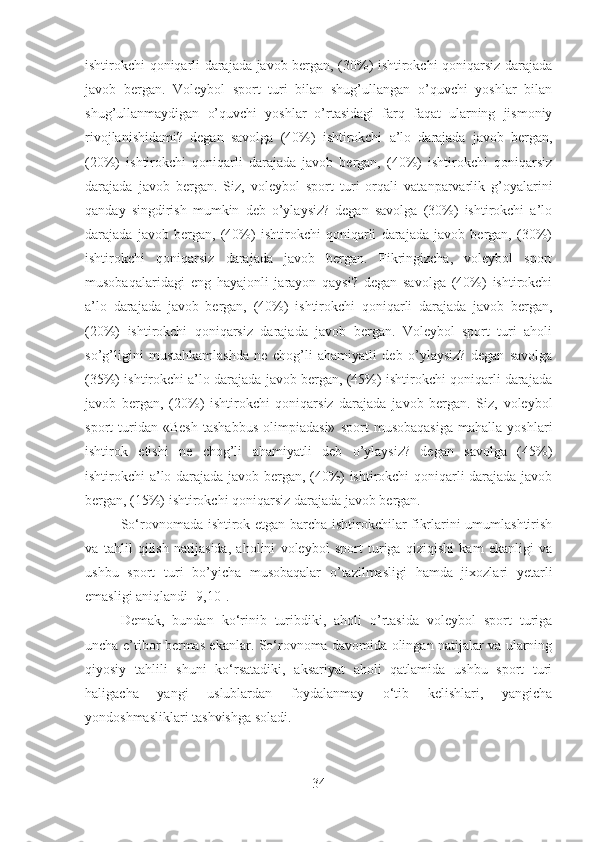 ishtirokchi qoniqarli darajada javob bergan, (30%) ishtirokchi qoniqarsiz darajada
javob   bergan.   Voleybol   sport   turi   bilan   shug’ullangan   o’quvchi   yoshlar   bilan
shug’ullanmaydigan   o’quvchi   yoshlar   o’rtasidagi   farq   faqat   ularning   jismoniy
rivojlanishidami?   degan   savolga   (40%)   ishtirokchi   a’lo   darajada   javob   bergan,
(20%)   ishtirokchi   qoniqarli   darajada   javob   bergan,   (40%)   ishtirokchi   qoniqarsiz
darajada   javob   bergan.   Siz,   voleybol   sport   turi   orqali   vatanparvarlik   g’oyalarini
qanday   singdirish   mumkin   deb   o’ylaysiz?   degan   savolga   (30%)   ishtirokchi   a’lo
darajada   javob   bergan,   (40%)   ishtirokchi   qoniqarli   darajada   javob   bergan,   (30%)
ishtirokchi   qoniqarsiz   darajada   javob   bergan.   Fikringizcha,   voleybol   sport
musobaqalaridagi   eng   hayajonli   jarayon   qaysi?   degan   savolga   (40%)   ishtirokchi
a’lo   darajada   javob   bergan,   (40%)   ishtirokchi   qoniqarli   darajada   javob   bergan,
(20%)   ishtirokchi   qoniqarsiz   darajada   javob   bergan.   Voleybol   sport   turi   aholi
so’g’ligini   mustahkamlashda   ne   chog’li   ahamiyatli   deb   o’ylaysiz?   degan   savolga
(35%) ishtirokchi a’lo darajada javob bergan, (45%) ishtirokchi qoniqarli darajada
javob   bergan,   (20%)   ishtirokchi   qoniqarsiz   darajada   javob   bergan.   Siz,   voleybol
sport   turidan   «Besh   tashabbus   olimpiadasi»   sport   musobaqasiga   mahalla   yoshlari
ishtirok   etishi   ne   chog’li   ahamiyatli   deb   o’ylaysiz?   degan   savolga   (45%)
ishtirokchi a’lo darajada javob bergan, (40%) ishtirokchi qoniqarli darajada javob
bergan, (15%) ishtirokchi qoniqarsiz darajada javob bergan. 
So‘rovnomada ishtirok etgan barcha ishtirokchilar fikrlarini umumlashtirish
va   tahlil   qilish   natijasida,   aholini   voleybol   sport   turiga   qiziqishi   kam   ekanligi   va
ushbu   sport   turi   bo’yicha   musobaqalar   o’tazilmasligi   hamda   jixozlari   yetarli
emasligi aniqlandi  [9,10] .
Demak,   bundan   ko‘rinib   turibdiki,   aholi   o’rtasida   voleybol   sport   turiga
uncha e’tibor bermas ekanlar. So‘rovnoma davomida olingan natijalar va ularning
qiyosiy   tahlili   shuni   ko‘rsatadiki,   aksariyat   aholi   qatlamida   ushbu   sport   turi
haligacha   yangi   uslublardan   foydalanmay   o‘tib   kelishlari,   yangicha
yondoshmasliklari tashvishga soladi.  
34 