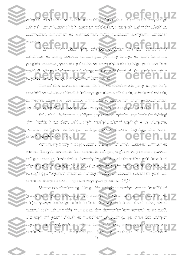 voleybol   maydonlari   va   ularda   «tortishib»,   bahslashib   to‘pni   raqib   maydoniga
tushirish uchun kurash olib borayotgan bolakaylar, o‘rta yoshdagi  mehnatkashlar,
tadbirkorlar,   dehqonlar   va   xizmatchilar,   hatto   nafaqador   faxriylarni   uchratish
mumkin.
Yurtimiz   o‘z   mustaqilligiga   erishgan   kunlardan   boshlab,   Prezidentimiz
tashabbusi   va   uning   bevosita   rahbarligida   jismoniy   tarbiya   va   sport   tamomila
yangicha mazmun, yangicha yo‘nalish va ommaviylik cho‘qqisiga qarab rivojlana
boshladi.  Minglab halqaro standartlarga mos sport inshootlari, shu jumladan ochiq
va yopiq tusdagi voleybol maydonlari barpo etildi.
Hamdo‘stlik   davlatlari   ichida   ilk   bor   mamlakatimizda   joriy   etilgan   ko‘p
bosqichli va uzluksiz o‘tkazilib kelinayotgan «Umid nihollari», «Barkamol avlod»,
«Universiada»,   «Besh   tashabbus   olimpiadasi»,   « «Yoshlar   forumi»   dasturlaridan
joy olgan voleybol ayni kunda global miqyos bo‘ylab kengayib bormoqda.
So‘z   aholi   istiqomat   qialdigan   joylarda   voleybolni   sog‘lomlashtirishdagi
o‘rni   haqida   borar   ekan,   ushbu   o‘yin   mashg‘ulotlarini   sog‘lig‘i   «oqsoqlangan»,
jismonan   zaif   yoki   zaiflashgan   toifaga   mansub   shaxslar   hayotiga   olib   kirish
dolzarb masalalardan biridir.
Zamonaviy tibbiy-biologik tadqiqotlardan ma’lumki, dastavval turmush va
mehnat   faoliyati   davomida   faol   harakatda   bo‘lgan,   sog‘lom   va   jismonan   quvvatli
bo‘lgan   insonlar,   keyinchalik   jismoniy   harakatni   sustlashtiradilar   yoki   kasb-kori
bilan shug‘ullanib yurgan ba’zi shaxslar vaqt yo‘qligini bahona qilib, o‘z harakati
va sog‘ligiga “xiyonat” qiladilar. Bunday holatlarda harakatni sustlanishi yoki faol
harakatni chegaralanishi – gipodinamiya yuzaga keladi  [13,14] . 
Mutaxassis-olimlarning   fikriga   binoan   gipodinamiya   zamon   kasalliklari
(yurak   ishemiyasi,   taxikardiya,   gipertoniya,   bronxial   astma,   osteoxondroz   va
h.k.)ni   yuzaga   kelishiga   sabab   bo‘ladi.   Bunday   holatlarni   oldini   olish,   ularni
bartaraf   etish   uchun   tibbiy   muolajalar,   dori-darmonlar   kam   samarali   ta’sir   etadi,
ular   sog‘liqni   yetarli   tiklash   va   mustahkamlash   kuchiga   ega   emas   deb   uqtirgan
buyuk   tabib-olim   Abu   Ali   ibn   Sino.   Uning   fikricha,   maqsadli   yo‘nalishga   xos
harakatlar   majmuasi,   me’yorlangan   jismoniy   mashqlar   bilan   muntazam
37 