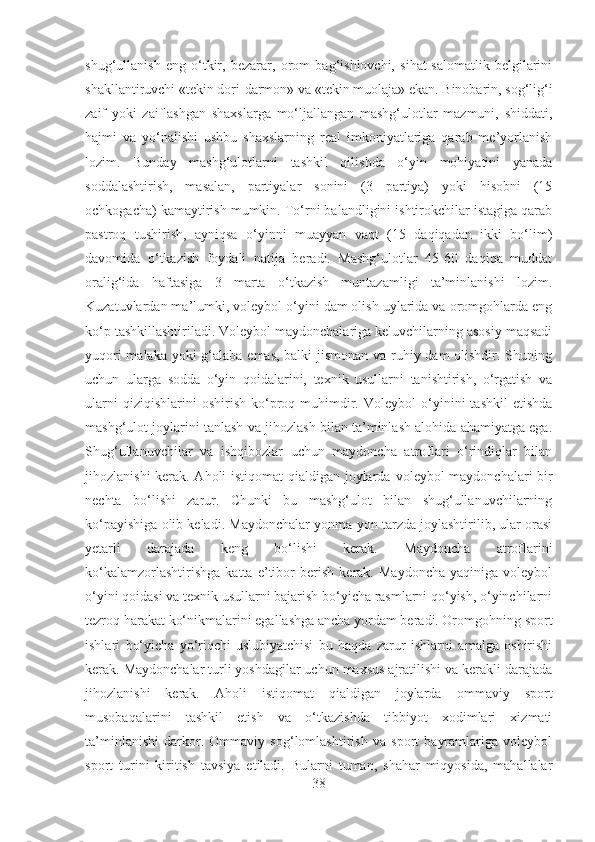 shug‘ullanish   eng   o‘tkir,   bezarar,   orom   bag‘ishlovchi,   sihat-salomatlik   belgilarini
shakllantiruvchi «tekin dori-darmon» va «tekin muolaja» ekan. Binobarin, sog‘lig‘i
zaif   yoki   zaiflashgan   shaxslarga   mo‘ljallangan   mashg‘ulotlar   mazmuni,   shiddati,
hajmi   va   yo‘nalishi   ushbu   shaxslarning   real   imkoniyatlariga   qarab   me’yorlanish
lozim.   Bunday   mashg‘ulotlarni   tashkil   qilishda   o‘yin   mohiyatini   yanada
soddalashtirish,   masalan,   partiyalar   sonini   (3   partiya)   yoki   hisobni   (15
ochkogacha) kamaytirish mumkin. To‘rni balandligini ishtirokchilar istagiga qarab
pastroq   tushirish,   ayniqsa   o‘yinni   muayyan   vaqt   (15   daqiqadan   ikki   bo‘lim)
davomida   o‘tkazish   foydali   natija   beradi.   Mashg‘ulotlar   45-60   daqiqa   muddat
oralig‘ida   haftasiga   3   marta   o‘tkazish   muntazamligi   ta’minlanishi   lozim.
Kuzatuvlardan ma’lumki, voleybol o‘yini dam olish uylarida va oromgohlarda eng
ko‘p tashkillashtiriladi. Voleybol maydonchalariga keluvchilarning asosiy maqsadi
yuqori  malaka yoki g‘alaba emas, balki  jismonan va ruhiy dam  olishdir. Shuning
uchun   ularga   sodda   o‘yin   qoidalarini,   texnik   usullarni   tanishtirish,   o‘rgatish   va
ularni   qiziqishlarini   oshirish   ko‘proq   muhimdir.   Voleybol   o‘yinini   tashkil   etishda
mashg‘ulot joylarini tanlash va jihozlash bilan ta’minlash alohida ahamiyatga ega.
Shug‘ullanuvchilar   va   ishqibozlar   uchun   maydoncha   atroflari   o‘rindiqlar   bilan
jihozlanishi kerak. Aholi istiqomat qialdigan joylarda   voleybol maydonchalari bir
nechta   bo‘lishi   zarur.   Chunki   bu   mashg‘ulot   bilan   shug‘ullanuvchilarning
ko‘payishiga olib keladi. Maydonchalar yonma-yon tarzda joylashtirilib, ular orasi
yetarli   darajada   keng   bo‘lishi   kerak.   Maydoncha   atroflarini
ko‘kalamzorlashtirishga   katta   e’tibor   berish   kerak.   Maydoncha   yaqiniga   voleybol
o‘yini qoidasi va texnik usullarni bajarish bo‘yicha rasmlarni qo‘yish, o‘yinchilarni
tezroq harakat ko‘nikmalarini egallashga ancha yordam beradi. Oromgohning sport
ishlari   bo‘yicha   yo‘riqchi-uslubiyatchisi   bu   haqda   zarur   ishlarni   amalga   oshirishi
kerak. Maydonchalar turli yoshdagilar uchun maxsus ajratilishi va kerakli darajada
jihozlanishi   kerak.   Aholi   istiqomat   qialdigan   joylarda   ommaviy   sport
musobaqalarini   tashkil   etish   va   o‘tkazishda   tibbiyot   xodimlari   xizmati
ta’minlanishi   darkor.   Ommaviy   sog‘lomlashtirish   va   sport   bayramlariga   voleybol
sport   turini   kiritish   tavsiya   etiladi.   Bularni   tuman,   shahar   miqyosida,   mahallalar
38 