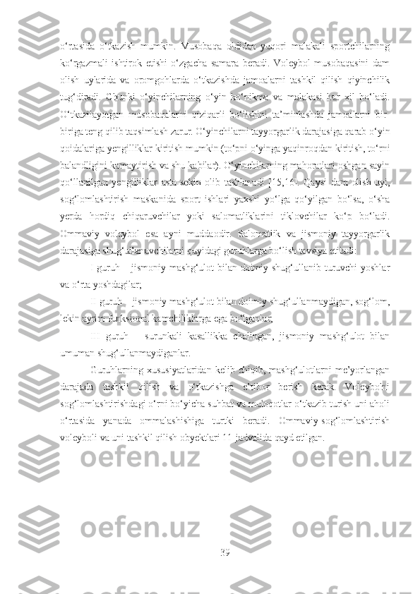 o‘rtasida   o‘tkazish   mumkin.   Musobaqa   oldidan   yuqori   malakali   sportchilarning
ko‘rgazmali   ishtirok   etishi   o‘zgacha   samara   beradi.   Voleybol   musobaqasini   dam
olish   uylarida   va   oromgohlarda   o‘tkazishda   jamoalarni   tashkil   qilish   qiyinchilik
tug‘diradi.   Chunki   o‘yinchilarning   o‘yin   ko‘nikma   va   malakasi   har   xil   bo‘ladi.
O‘tkazilayotgan   musobaqalarni   qiziqarli   bo‘lishini   ta’minlashda   jamoalarni   bir-
biriga teng qilib taqsimlash zarur. O‘yinchilarni tayyorgarlik darajasiga qarab o‘yin
qoidalariga yengilliklar kiritish mumkin (to‘pni o‘yinga yaqinroqdan kiritish, to‘rni
balandligini kamaytirish va shu kabilar). O‘yinchilarning mahoratlari oshgan sayin
qo‘llanilgan   yengilliklar   asta-sekin   olib   tashlanadi   [15,16] .   Qaysi   dam   olish   uyi,
sog‘lomlashtirish   maskanida   sport   ishlari   yaxshi   yo‘lga   qo‘yilgan   bo‘lsa,   o‘sha
yerda   hordiq   chiqaruvchilar   yoki   salomatliklarini   tiklovchilar   ko‘p   bo‘ladi.
Ommaviy   voleybol   esa   ayni   muddaodir.   Salomatlik   va   jismoniy   tayyorgarlik
darajasiga shug‘ullanuvchilarni quyidagi guruhlarga bo‘lish tavsiya etiladi:
I guruh – jismoniy mashg‘ulot  bilan doimiy shug‘ullanib turuvchi  yoshlar
va o‘rta yoshdagilar;
II guruh – jismoniy mashg‘ulot bilan doimiy shug‘ullanmaydigan, sog‘lom,
lekin ayrim funksional kamchiliklarga ega bo‘lganlar; 
III   guruh   –   surunkali   kasallikka   chalingan,   jismoniy   mashg‘ulot   bilan
umuman shug‘ullanmaydiganlar.
Guruhlarning  xususiyatlaridan   kelib  chiqib,  mashg‘ulotlarni  me’yorlangan
darajada   tashkil   qilish   va   o‘tkazishga   e’tibor   berish   kerak.   Voleybolni
sog‘lomlashtirishdagi o‘rni bo‘yicha suhbat va muloqotlar o‘tkazib turish uni aholi
o‘rtasida   yanada   ommalashishiga   turtki   beradi.   Ommaviy-sog‘lomlashtirish
voleyboli va uni tashkil qilish obyektlari 11-jadvalida qayd etilgan.
39 