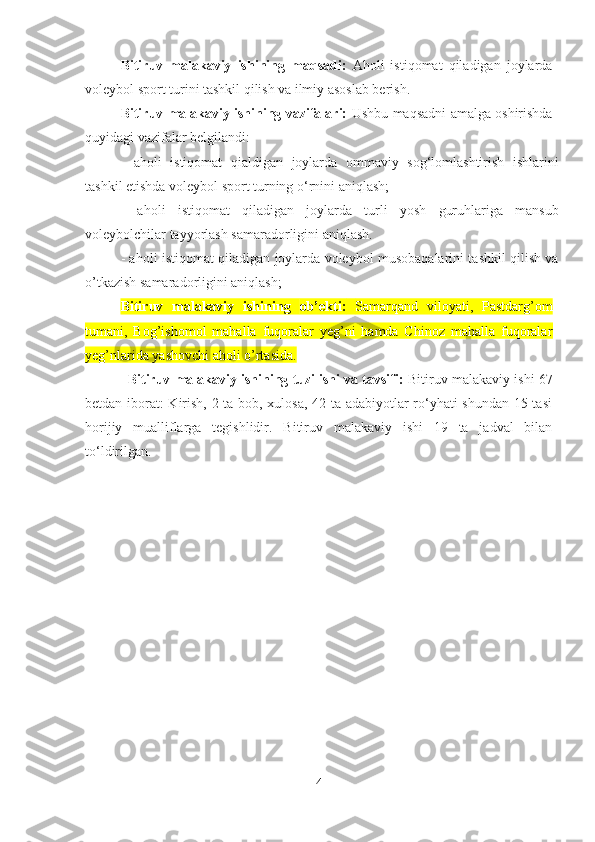 Bitiruv   malakaviy   ishining   maqsadi:   A holi   istiqomat   qiladigan   joylarda
voleybol sport turini tashkil qilish   va ilmiy asoslab berish.
Bitiruv malakaviy ishining vazifalari:   Ushbu maqsadni amalga oshirishda
quyidagi  vazifalar   belgilandi:
-   aholi   istiqomat   qialdigan   joylarda   ommaviy   sog‘lomlashtirish   ishlarini
tashkil etishda voleybol sport turning o‘rnini aniqlash; 
-   aholi   istiqomat   qiladigan   joylarda   turli   yosh   guruhlariga   mansub
voleybolchilar tayyorlash samaradorligini aniqlash.
- aholi istiqomat qiladigan joylarda voleybol musobaqalarini tashkil qilish va
o’tkazish samaradorligini aniqlash;  
Bitiruv   malakaviy   ishining   ob’ekti:   Samarqand   viloyati,   Pastdarg’om
tumani,   Bog’ishomol   mahalla   fuqoralar   yeg’ni   hamda   Chinoz   mahalla   fuqoralar
yeg’nlarida yashovchi aholi o’rtasida .  
Bitiruv malakaviy ishining tuzilishi va tavsifi:  Bitiruv malakaviy ishi 67
betdan iborat: Kirish, 2 ta bob, xulosa, 42 ta adabiyotlar ro‘yhati shundan 15 tasi
horijiy   mualliflarga   tegishlidir.   Bitiruv   malakaviy   ishi   19   ta   jadval   bilan
to‘ldirilgan.
4 