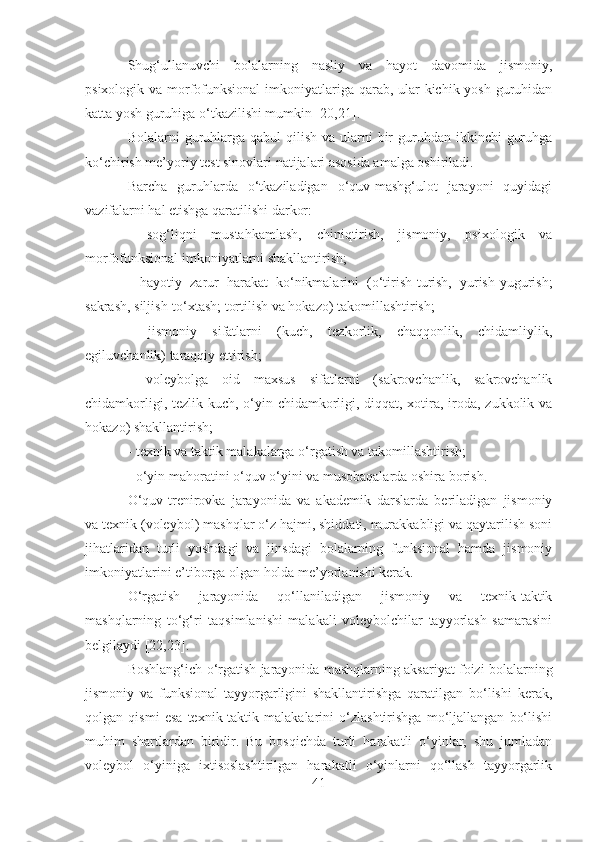 Shug‘ullanuvchi   bolalarning   nasliy   va   hayot   davomida   jismoniy,
psixologik va morfofunksional  imkoniyatlariga qarab, ular  kichik yosh guruhidan
katta yosh guruhiga o‘tkazilishi mumkin  [20,21] .
Bolalarni  guruhlarga qabul  qilish  va ularni  bir  guruhdan  ikkinchi  guruhga
ko‘chirish me’yoriy test sinovlari natijalari asosida amalga oshiriladi. 
Barcha   guruhlarda   o‘tkaziladigan   o‘quv-mashg‘ulot   jarayoni   quyidagi
vazifalarni hal etishga qaratilishi darkor:
-   sog‘liqni   mustahkamlash,   chiniqtirish,   jismoniy,   psixologik   va
morfofunksional imkoniyatlarni shakllantirish;
-   hayotiy   zarur   harakat   ko‘nikmalarini   (o‘tirish-turish,   yurish-yugurish;
sakrash, siljish-to‘xtash; tortilish va hokazo) takomillashtirish;
-   jismoniy   sifatlarni   (kuch,   tezkorlik,   chaqqonlik,   chidamliylik,
egiluvchanlik) taraqqiy ettirish;
-   voleybolga   oid   maxsus   sifatlarni   (sakrovchanlik,   sakrovchanlik
chidamkorligi, tezlik-kuch, o‘yin chidamkorligi, diqqat, xotira, iroda, zukkolik va
hokazo) shakllantirish;
- texnik va taktik malakalarga o‘rgatish va takomillashtirish;
- o‘yin mahoratini o‘quv o‘yini va musobaqalarda oshira borish.
O‘quv-trenirovka   jarayonida   va   akademik   darslarda   beriladigan   jismoniy
va texnik (voleybol) mashqlar o‘z hajmi, shiddati, murakkabligi va qaytarilish soni
jihatlaridan   turli   yoshdagi   va   jinsdagi   bolalarning   funksional   hamda   jismoniy
imkoniyatlarini e’tiborga olgan holda me’yorlanishi kerak.
O‘rgatish   jarayonida   qo‘llaniladigan   jismoniy   va   texnik-taktik
mashqlarning   to‘g‘ri   taqsimlanishi   malakali   voleybolchilar   tayyorlash   samarasini
belgilaydi  [22,23] .
Boshlang‘ich o‘rgatish jarayonida mashqlarning aksariyat foizi bolalarning
jismoniy   va   funksional   tayyorgarligini   shakllantirishga   qaratilgan   bo‘lishi   kerak,
qolgan   qismi   esa   texnik-taktik   malakalarini   o‘zlashtirishga   mo‘ljallangan   bo‘lishi
muhim   shartlardan   biridir.   Bu   bosqichda   turli   harakatli   o‘yinlar,   shu   jumladan
voleybol   o‘yiniga   ixtisoslashtirilgan   harakatli   o‘yinlarni   qo‘llash   tayyorgarlik
41 