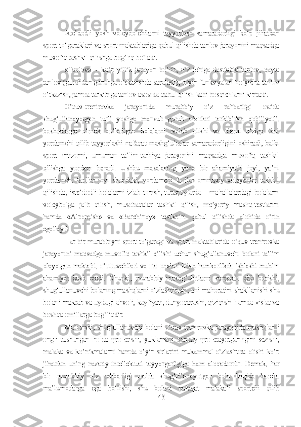Iste’dodli   yosh   voleybolchilarni   tayyorlash   samaradorligi   ko‘p   jihatdan
sport to‘garaklari va sport maktablariga qabul qilishda tanlov jarayonini maqsadga
muvofiq tashkil qilishga bog‘liq bo‘ladi. 
«Tanlov»   –   ko‘p   yillik   jarayon   bo‘lib,   o‘z   ichiga   dastlabki   tanlov,   qayta
tanlov (guruhdan guruhga o‘tkazishda saralash), o‘yin funksiyalari bo‘yicha tanlov
o‘tkazish, jamoa tarkibiga tanlov asosida qabul qilish kabi bosqichlarni kiritadi. 
O‘quv-trenirovka   jarayonida   murabbiy   o‘z   rahbarligi   ostida
shug‘ullanayotgan   turli   yoshga   mansub   guruh   a’zolari   tarkibidan   qobiliyatli,
boshqalarga   o‘rnak   bo‘ladigan   bolalarni   tanlab   olishi   va   ularni   o‘ziga   faol
yordamchi   qilib   tayyorlashi   nafaqat   mashg‘ulotlar   samaradorligini   oshiradi,   balki
sport   intizomi,   umuman   ta’lim-tarbiya   jarayonini   maqsadga   muvofiq   tashkil
qilishga   yordam   beradi.   Ushbu   masalaning   yana   bir   ahamiyatli   joyi,   ya’ni
yordamchi   faollar   joyi   shundaki,   yordamchi   faollar   ommaviy   voleybolni   tashkil
qilishda,  iste’dodli  bolalarni   izlab  topish,  turarjoylarda  –  mahallalardagi  bolalarni
voleybolga   jalb   qilish,   musobaqalar   tashkil   qilish,   me’yoriy   mashq-testlarini
hamda   «Alpomish»   va   «Barchinoy»   testlarini   qabul   qilishda   alohida   o‘rin
egallaydi.
Har bir murabbiyni sport to‘garagi va sport maktablarida o‘quv-trenirovka
jarayonini   maqsadga   muvofiq   tashkil   qilishi   uchun   shug‘ullanuvchi   bolani   ta’lim
olayotgan maktabi, o‘qituvchilari va ota-onalari bilan hamkorlikda ishlashi muhim
ahamiyat   kasb   etadi.   Chunki,   murabbiy   mashg‘ulotlarni   samarali   olib   borishi,
shug‘ullanuvchi bolaning mashqlarni o‘zlashtirishi, uni mahoratini shakllanishi shu
bolani maktab va uydagi ahvoli, kayfiyati, dunyoqarashi, qiziqishi hamda xislat va
boshqa omillarga bog‘liqdir.
Ma’lumki, shug‘ullanuvchi  bolani o‘quv-trenirovka jarayonida mashqlarni
ongli   tushungan   holda   ijro   etishi,   yuklamani   qanday   ijro   etayotganligini   sezishi,
malaka   va  ko‘nikmalarni   hamda   o‘yin   sirlarini   mukammal   o‘zlashtira   olishi   ko‘p
jihatdan   uning   nazariy-intellektual   tayyorgarligiga   ham   aloqadordir.   Demak,   har
bir   murabbiy   o‘z   rahbarligi   ostida   shug‘ullanayotgan   bola   haqida   barcha
ma’lumotlarga   ega   bo‘lishi,   shu   bolani   nafaqat   malakali   sportchi   qilib
43 