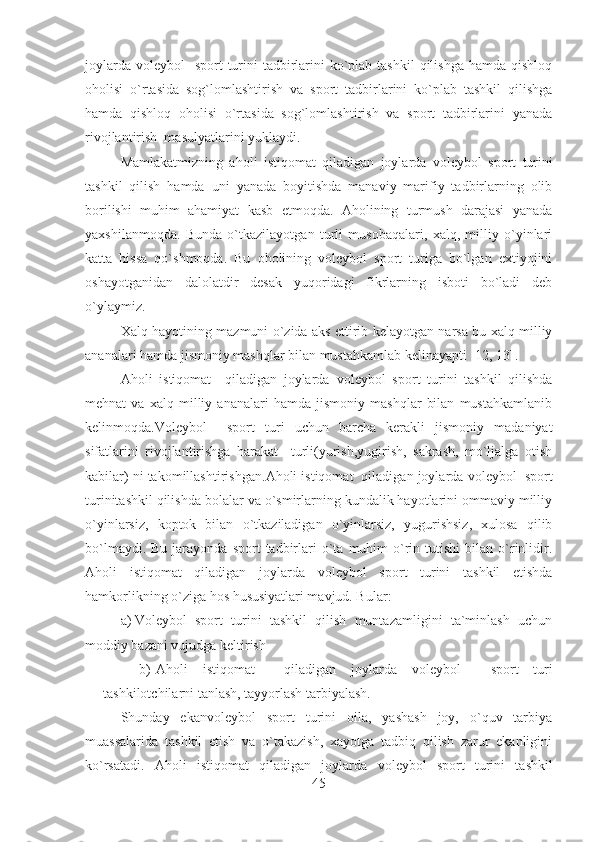 joylarda  voleybol    sport  turini  tadbirlarini  ko`plab  tashkil  qilishga hamda  qishloq
oholisi   o`rtasida   sog`lomlashtirish   va   sport   tadbirlarini   ko`plab   tashkil   qilishga
hamda   qishloq   oholisi   o`rtasida   sog`lomlashtirish   va   sport   tadbirlarini   yanada
rivojlantirish  masulyatlarini yuklaydi.
Mamlakatmizning   a holi   istiqomat   qiladigan   joylarda   voleybol   sport   turini
tashkil   qilish   hamda   uni   yanada   boyitishda   manaviy   marifiy   tadbirlarning   olib
borilishi   muhim   ahamiyat   kasb   etmoqda.   Aholining   turmush   darajasi   yanada
yaxshilanmoqda.   Bunda   o`tkazilayotgan   turli   musobaqalari,   xalq,   milliy   o`yinlari
katta   hissa   qo`shmoqda.   Bu   oholining   voleybol   sport   turiga   bo`lgan   extiyojini
oshayotganidan   dalolatdir   desak   yuqoridagi   fikrlarning   isboti   bo`ladi   deb
o`ylaymiz.
Xalq hayotining mazmuni o`zida aks ettirib kelayotgan narsa bu xalq milliy
ananalari hamda jismoniy mashqlar bilan mustahkamlab kelinayapti  [12, 13] .
Aholi   istiqomat     qiladigan   joylarda   voleybol   sport   turini   tashkil   qilishda
mehnat   va   xalq   milliy   ananalari   hamda   jismoniy   mashqlar   bilan   mustahkamlanib
kelinmoqda.Voleybol     sport   turi   uchun   barcha   kerakli   jismoniy   madaniyat
sifatlarini   rivojlantirishga   harakat     turli(yurish,yugirish,   sakrash,   mo`ljalga   otish
kabilar) ni takomillashtirishgan. Aholi istiqomat  qiladigan joylarda  voleybol  sport
turinitashkil qilishda bolalar va o`smirlarning kundalik hayotlarini ommaviy milliy
o`yinlarsiz,   koptok   bilan   o`tkaziladigan   o`yinlarsiz,   yugurishsiz,   xulosa   qilib
bo`lmaydi.  Bu   jarayonda   sport   tadbirlari   o`ta   muhim  o`rin  tutishi   bilan   o`rinlidir.
Aholi   istiqomat   qiladigan   joylarda   voleybol   sport   turini   tashkil   etishda
hamkorlikning o`ziga hos hususiyatlari mavjud. Bular:
a) Voleybol   sport   turini   tashkil   qilish   muntazamligini   ta`minlash   uchun
moddiy bazani vujudga keltirish
b) Aholi   istiqomat     qiladigan   joylarda   voleybol     sport   turi
tashkilotchilarni tanlash, tayyorlash tarbiyalash.
Shunday   ekanvoleybol   sport   turini   oila,   yashash   joy,   o`quv   tarbiya
muassalarida   tashkil   etish   va   o`takazish,   xayotga   tadbiq   qilish   zarur   ekanligini
ko`rsatadi.   Aholi   istiqomat   qiladigan   joylarda   voleybol   sport   turini   tashkil
45 