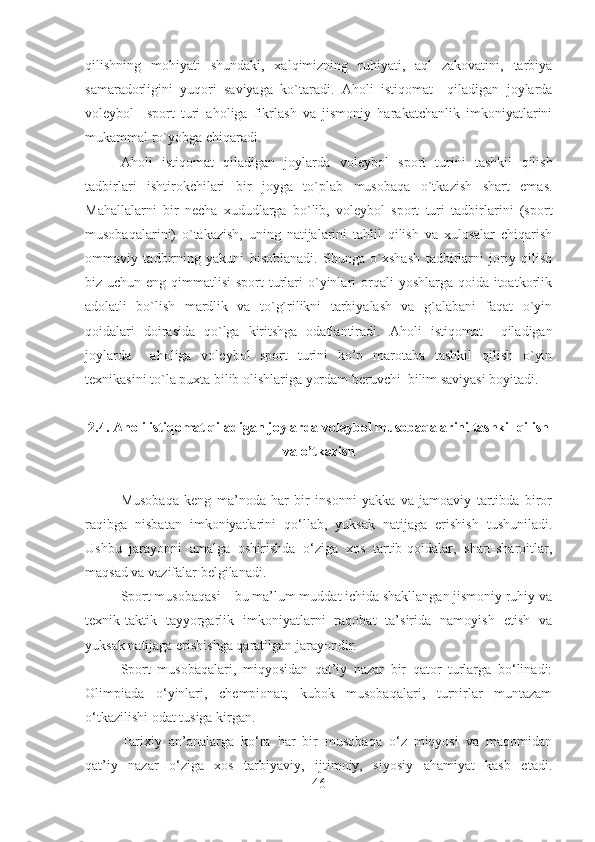 qilishning   mohiyati   shundaki,   xalqimizning   ruhiyati,   aql   zakovatini,   tarbiya
samaradorligini   yuqori   saviyaga   ko`taradi.   Aholi   istiqomat     qiladigan   joylarda
voleybol     sport   turi   aholiga   fikrlash   va   jismoniy   harakatchanlik   imkoniyatlarini
mukammal ro`yobga chiqaradi. 
Aholi   istiqomat   qiladigan   joylarda   voleybol   sport   turini   tashkil   qilish
tadbirlari   ishtirokchilari   bir   joyga   to`plab   musobaqa   o`tkazish   shart   emas.
Mahallalarni   bir   necha   xududlarga   bo`lib,   voleybol   sport   turi   tadbirlarini   (sport
musobaqalarini)   o`takazish,   uning   natijalarini   tahlil   qilish   va   xulosalar   chiqarish
ommaviy   tadbirning   yakuni   hisoblanadi.   Shunga   o`xshash   tadbirlarni   joriy   qilish
biz uchun eng qimmatlisi  sport  turlari  o`yinlari  orqali  yoshlarga qoida itoatkorlik
adolatli   bo`lish   mardlik   va   to`g`rilikni   tarbiyalash   va   g`alabani   faqat   o`yin
qoidalari   doirasida   qo`lga   kiritshga   odatlantiradi.   Aholi   istiqomat     qiladigan
joylarda     aholiga   voleybol   sport   turini   ko’p   marotaba   tashkil   qilish   o`yin
texnikasini to`la puxta bilib olishlariga yordam beruvchi  bilim saviyasi boyitadi.
2.4. Aholi istiqomat qiladigan joylarda voleybol musobaqalarini tashkil qilish
va o’tkazish
Musobaqa   keng   ma’noda   har   bir   insonni   yakka   va   jamoaviy   tartibda   biror
raqibga   nisbatan   imkoniyatlarini   qo‘llab,   yuksak   natijaga   erishish   tushuniladi.
Ushbu   jarayonni   amalga   oshirishda   o‘ziga   xos   tartib-qoidalar,   shart-sharoitlar,
maqsad va vazifalar belgilanadi.
Sport musobaqasi – bu ma’lum muddat ichida shakllangan jismoniy ruhiy va
texnik-taktik   tayyorgarlik   imkoniyatlarni   raqobat   ta’sirida   namoyish   etish   va
yuksak natijaga erishishga qaratilgan jarayondir.
Sport   musobaqalari,   miqyosidan   qat’iy   nazar   bir   qator   turlarga   bo‘linadi:
Olimpiada   o‘yinlari,   chempionat,   kubok   musobaqalari,   turnirlar   muntazam
o‘tkazilishi odat tusiga kirgan.
Tarixiy   an’analarga   ko‘ra   har   bir   musobaqa   o‘z   miqyosi   va   maqomidan
qat’iy   nazar   o‘ziga   xos   tarbiyaviy,   ijtimoiy,   siyosiy   ahamiyat   kasb   etadi.
46 