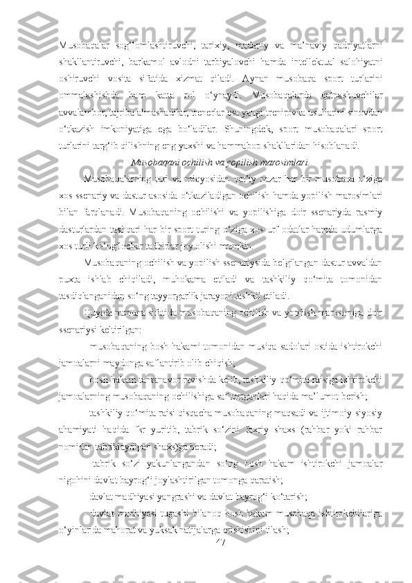 Musobaqalar   sog‘lomlashtiruvchi,   tarixiy,   madaniy   va   ma’naviy   qadriyatlarni
shakllantiruvchi,   barkamol   avlodni   tarbiyalovchi   hamda   intellektual   salohiyatni
oshiruvchi   vosita   sifatida   xizmat   qiladi.   Aynan   musobaqa   sport   turlarini
ommalashishda   ham   katta   rol   o‘ynaydi.   Musоbаqаlаrdа   qаtnаshuvchilаr
аvvаlambоr, tаjribа аlmаshаdilаr, trеnеrlаr esа yangi trеnirоvkа usullаrini sinоvdаn
o‘tkаzish   imkоniyatigа   egа   bo‘lаdilаr.   Shuningdеk,   spоrt   musоbаqаlаri   spоrt
turlаrini tаrg‘ib qilishning eng yaхshi vа hаmmаbоp shаkllаridаn hisоblаnаdi.
Musobaqani ochilish va yopilish marosimlari.
Musobaqalarning   turi   va   miqyosidan   qat’iy   nazar   har   bir   musobaqa   o‘ziga
xos ssenariy va dastur asosida o‘tkaziladigan ochilish hamda yopilish marosimlari
bilan   farqlanadi.   Musobaqaning   ochilishi   va   yopilishiga   doir   ssenariyda   rasmiy
dasturlardan tashqari  har bir sport turing o‘ziga xos urf-odatlar hamda udumlarga
xos turli ko‘ngilochar tadbirlar joy olishi mumkin.
Musobaqaning ochilish va yopilish ssenariysida belgilangan dastur avvaldan
puxta   ishlab   chiqiladi,   muhokama   etiladi   va   tashkiliy   qo‘mita   tomonidan
tasdiqlanganidan so‘ng tayyorgarlik jarayoni tashkil etiladi.
Quyida namuna sifatida musobaqaning ochilish va yopilish marosimiga doir
ssenariysi keltirilgan:
-  musobaqaning  bosh   hakami   tomonidan   musiqa  sadolari  ostida   ishtirokchi
jamoalarni maydonga saflantirib olib chiqish;
- bosh hakam tantanavor ravishda kelib, tashkiliy qo‘mita raisiga ishtirokchi
jamoalarning musobaqaning ochilishiga saf tortganlari haqida ma’lumot berish;
- tashkiliy qo‘mita raisi qisqacha musobaqaning maqsadi va ijtimoiy-siyosiy
ahamiyati   haqida   fkr   yuritib,   tabrik   so‘zini   faxriy   shaxs   (rahbar   yoki   rahbar
nomidan tabriklaydigan shaxs)ga beradi;
-   tabrik   so‘zi   yakunlangandan   so‘ng   bosh   hakam   ishtirokchi   jamoalar
nigohini davlat bayrog‘i joylashtirilgan tomonga qaratish;
- davlat madhiyasi yangrashi va davlat bayrog‘i ko‘tarish;
-   davlat   madhiyasi   tugashi   bilanoq   bosh   hakam   musobaqa   ishtirokchilariga
o‘yinlarida mahorat va yuksak natijalarga erishishini tilash;
47 