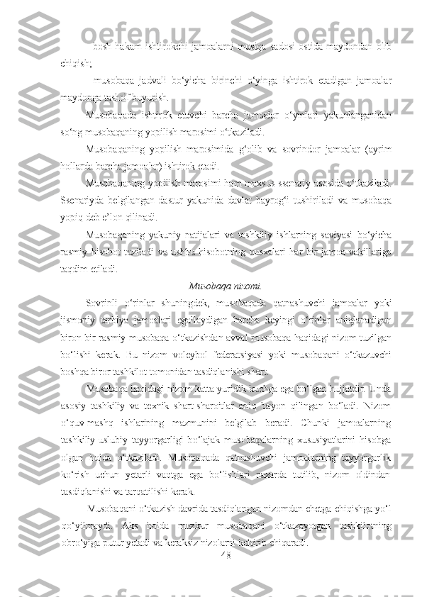 -   bosh   hakam   ishtirokchi   jamoalarni   musiqa   sadosi   ostida   maydondan   olib
chiqish;
-   musobaqa   jadvali   bo‘yicha   birinchi   o‘yinga   ishtirok   etadigan   jamoalar
maydonga tashrif buyurish.
Musobaqada   ishtirok   etuvchi   barcha   jamoalar   o‘yinlari   yakunlanganidan
so‘ng musobaqaning yopilish marosimi o‘tkaziladi.
Musobaqaning   yopilish   marosimida   g‘olib   va   sovrindor   jamoalar   (ayrim
hollarda barcha jamoalar) ishtirok etadi.
Musobaqaning  yopilish marosimi  ham  maxsus  ssenariy  asosida  o‘tkaziladi.
Ssenariyda   belgilangan   dastur   yakunida   davlat   bayrog‘i   tushiriladi   va   musobaqa
yopiq deb e’lon qilinadi.
Musobaqaning   yakuniy   natijalari   va   tashkiliy   ishlarning   saviyasi   bo‘yicha
rasmiy   hisobot   tuziladi   va   ushbu   hisobotning   nusxalari   har   bir   jamoa   vakillariga
taqdim etiladi.
Musobaqa nizomi.
Sovrinli   o‘rinlar   shuningdek,   musobaqada   qatnashuvchi   jamoalar   yoki
jismoniy   tarbiya   jamoalari   egallaydigan   barcha   keyingi   o‘rinlar   aniqlanadigan
biron-bir rasmiy musobaqa o‘tkazishdan avval musobaqa haqidagi nizom tuzilgan
bo‘lishi   kerak.   Bu   nizom   voleybol   federatsiyasi   yoki   musobaqani   o‘tkazuvchi
boshqa biror tashkilot tomonidan tasdiqlanishi shart.
Musobaqa haqidagi nizom katta yuridik kuchga ega bo‘lgan hujjatdir.  Unda
asosiy   tashkiliy   va   texnik   shart-sharoitlar   ani q   bayon   q ilingan   b o‘ ladi.   Nizom
o‘quv -mash q   ishlarining   mazmunini   belgilab   beradi.   Chunki   jamoalarning
tashkiliy-uslubiy   tayyorgarligi   b o‘ lajak   musoba q alarning   xususiyatlarini   h isobga
olgan   h olda   o‘ tkaziladi.   Musoba q ada   q atnashuvchi   jamoalarning   tayyorgarlik
ko‘ rish   uchun   yetarli   vaqtga   ega   b o‘ lishlari   nazarda   tutilib,   nizom   oldindan
tasdiqlanishi va tar q atilishi kerak.
Musoba q ani  o‘ tkazish davrida tasd iq langan nizomdan chetga chi q ishga y o‘ l
qo‘ yilmaydi.   Aks   h olda   mazkur   musobaqani   o‘ tkazayotgan   tashkilotning
obro‘yiga putur yetadi va keraksiz nizolarni keltirib chi q arad i . 
48 