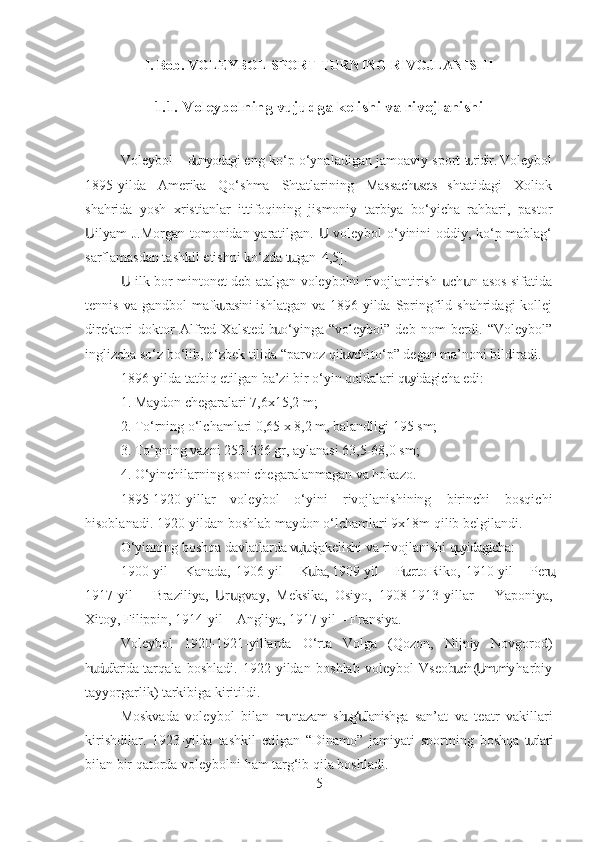 I. Bob. VOLEYBOL SPORT TURNING RIVOJLANISHI
1.1. Voleybolning vujudga kelishi va rivojlanishi
Voleybol – d nyodagi eng ko‘p o‘ynaladigan jamoaviy sport t ridir. Voleybolս ս
1895-yilda   Amerika   Qo‘shma   Shtatlarining   Massach sets   shtatidagi   Xoliok	
ս
shahrida   yosh   xristianlar   ittifoqining   jismoniy   tarbiya   bo‘yicha   rahbari,   pastor
ilyam J.Morgan tomonidan yaratilgan.   voleybol o‘yinini oddiy, ko‘p mablag‘	
Ս Ս
sarflamasdan tashkil etishni ko‘zda t tgan [4,5]. 	
ս
 ilk bor mintonet deb atalgan voleybolni rivojlantirish  ch n asos sifatida	
Ս ս ս
tennis  va gandbol  mafk rasini ishlatgan  va  1896-yilda  Springfild shahridagi  kollej	
ս
direktori   doktor   Alfred  Xalsted   b   o‘yinga   “voleybol”   deb   nom   berdi.  “Voleybol”	
ս
inglizcha so‘z bo‘lib, o‘zbek tilida “parvoz qil vchi to‘p” degan ma’noni bildiradi.	
ս
1896-yilda tatbiq etilgan ba’zi bir o‘yin qoidalari q yidagicha edi:	
ս
1. Maydon chegaralari 7,6x15,2 m;
2. To‘rning o‘lchamlari 0,65 x 8,2 m, balandligi 195 sm;
3. To‘pning vazni 252-336 gr, aylanasi 63,5-68,0 sm;
4. O‘yinchilarning soni chegaralanmagan va hokazo.
1895-1920-yillar   voleybol   o‘yini   rivojlanishining   birinchi   bosqichi
hisoblanadi. 1920-yildan boshlab maydon o‘lchamlari 9x18m qilib belgilandi.
O‘yinning boshqa davlatlarda v j dga kelishi va rivojlanishi q yidagicha:	
սս ս
1900-yil  – Kanada,  1906-yil  – K ba, 1909-yil  – P erto-Riko, 1910-yil  – Per ,	
ս ս ս
1917-yil   –   Braziliya,   r gvay,   Meksika,   Osiyo,   1908-1913-yillar   –   Yaponiya,	
Ս ս
Xitoy, Filippin, 1914-yil – Angliya, 1917-yil – Fransiya.
Voleybol   1920-1921-yillarda   O‘rta   Volga   ( Q ozon,   Nijniy   Novgorod)
h d dlarida  tarqala   boshladi.   1922-yildan   boshlab   voleybol   Vseob ch  ( m miy  harbiy	
ս ս ս Ս ս
tayyorgarlik) tarkibiga kiritildi.
Moskvada   voleybol   bilan   m ntazam  sh g‘ llanishga   san’at   va   teatr   vakillari	
ս ս ս
kirishdilar.   1923-yilda   tashkil   etilgan   “Dinamo”   jamiyati   sportning   boshqa   t rlari	
ս
bilan bir qatorda voleybolni ham targ‘ib qila boshladi.
5 