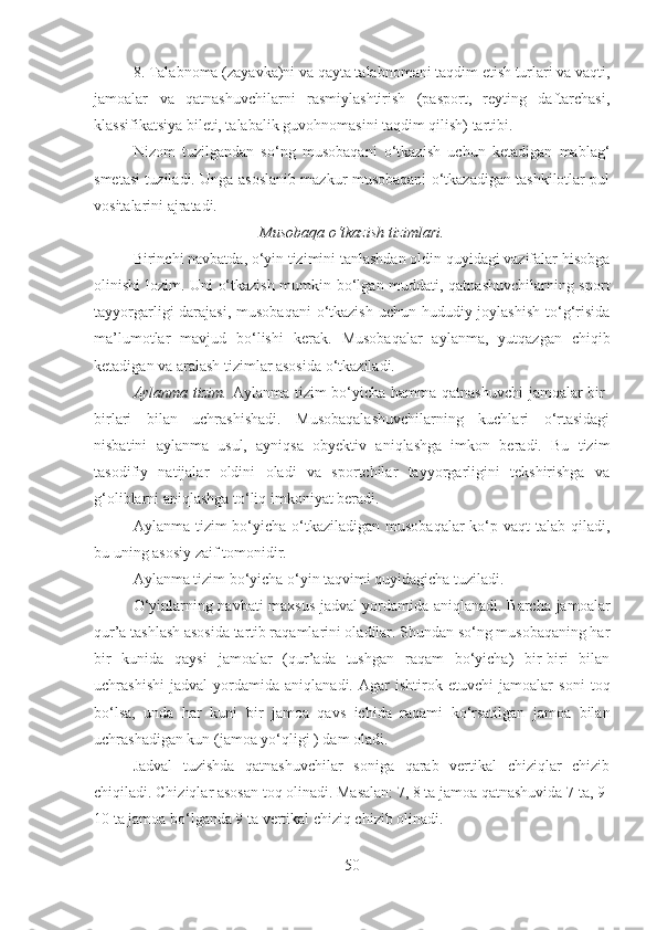 8. Tаlаbnоmа (zаyavkа)ni vа qаytа tаlаbnоmаni tаqdim etish turlаri vа vаqti,
jаmоаlаr   vа   qаtnаshuvchilаrni   rаsmiylаshtirish   (pаspоrt,   rеyting   dаftаrchаsi,
klаssifikаtsiya bilеti, tаlаbаlik guvоhnоmаsini tаqdim qilish) tаrtibi.
Nizоm   tuzilgаndаn   so‘ng   musоbаqаni   o‘tkаzish   uchun   kеtаdigаn   mаblаg‘
smеtаsi tuzilаdi. Ungа аsоslаnib mаzkur musоbаqаni o‘tkаzаdigаn tаshkilоtlаr pul
vоsitаlаrini аjrаtаdi.
Musobaqa o‘tkazish tizimlari.
Birinchi navbatda, o‘yin tizimini tanlashdan oldin quyidagi vazifalar hisobga
olinishi lozim. Uni o‘tkazish mumkin bo‘lgan muddati, qatnashuvchilarning sport
tayyorgarligi darajasi, musobaqani  o‘tkazish uchun hududiy joylashish  to‘g‘risida
ma’lumotlar   mavjud   bo‘lishi   kerak.   Musobaqalar   aylanma,   yutqazgan   chiqib
ketadigan va aralash tizimlar asosida o‘tkaziladi.
Aylanma tizim.   Aylanma tizim   bo‘yicha hamma qatnashuvchi  jamoalar  bir-
birlari   bilan   uchrashishadi.   Musobaqalashuvchilarning   kuchlari   o‘rtasidagi
nisbatini   aylanma   usul,   ayniqsa   obyektiv   aniqlashga   imkon   beradi.   Bu   tizim
tasodifiy   natijalar   oldini   oladi   va   sportchilar   tayyorgarligini   tekshirishga   va
g‘oliblarni aniqlashga to‘liq imkoniyat beradi.
Aylanma tizim  bo‘yicha  o‘tkaziladigan  musobaqalar  ko‘p vaqt  talab qiladi,
bu uning asosiy zaif tomonidir.
Aylanma tizim bo‘yicha o‘yin taqvimi quyidagicha tuziladi.
O‘yinlarning navbati maxsus jadval yordamida aniqlanadi. Barcha jamoalar
qur’a tashlash asosida tartib raqamlarini oladilar. Shundan so‘ng musobaqaning har
bir   kunida   qaysi   jamoalar   (qur’ada   tushgan   raqam   bo‘yicha)   bir-biri   bilan
uchrashishi   jadval   yordamida   aniqlanadi.   Agar   ishtirok   etuvchi   jamoalar   soni   toq
bo‘lsa,   unda   har   kuni   bir   jamoa   qavs   ichida   raqami   ko‘rsatilgan   jamoa   bilan
uchrashadigan kun (jamoa yo‘qligi ) dam oladi.
Jadval   tuzishda   qatnashuvchilar   soniga   qarab   vertikal   chiziqlar   chizib
chiqiladi. Chiziqlar asosan toq olinadi. Masalan: 7, 8 ta jamoa qatnashuvida 7 ta, 9-
10 ta jamoa bo‘lganda 9 ta vertikal chiziq chizib olinadi. 
50 