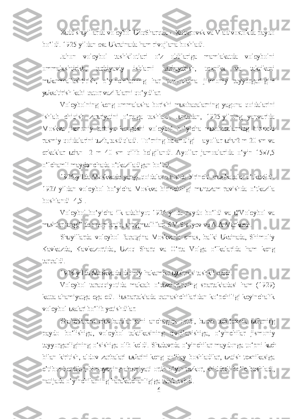 X ddi sh yillarda voleybol  zoq Sharqda – Xabarovsk va Vladivostokda paydoս ս Ս
bo‘ldi. 1925-yildan esa  krainada ham rivojlana boshladi.	
Ս
Jahon   voleybol   tashkilotlari   o‘z   oldilariga   mamlakatda   voleybolni
ommalashtirish,   tarbiyaviy   ishlarni   k chaytirish,   texnika   va   taktikani	
ս
m kammallashtirish,   o‘yinchilarning   har   tomonlama   jismoniy   tayyorgarligini	
ս
y ksaltirish kabi qator vazifalarni qo‘ydilar.
ս
Voleybolning   keng   ommalasha   borishi   m sobaqalarning   yagona   qoidalarini	
ս
ishlab   chiqish   zar riyatini   o‘rtaga   tashladi.   J mladan,   1925-yilning   yanvarida	
ս ս
Moskva   jismoniy   tarbiya   kengashi   voleybol   bo‘yicha   m sobaqalarning   birinchi	
ս
rasmiy qoidalarini t zib, tasdiqladi. To‘rning balandligi – ayollar  ch n 2 m 20 sm va	
ս ս ս
erkaklar   ch n  –   2   m   40   sm   qilib   belgilandi.   Ayollar   jamoalarida   o‘yin   15x7,5	
ս ս
o‘lchamli maydonchada o‘tkaziladigan bo‘ldi.
1926-yilda Moskvada yangi qoidalar asosida birinchi m sobaqalar o‘tkazildi.	
ս
1927-yildan   voleybol   bo‘yicha   Moskva   birinchiligi   m ntazam  ravishda   o‘tkazila	
ս
boshlandi [4,5].
Voleybol   bo‘yicha   ilk   adabiyot   1926-yilda   paydo   bo‘ldi   va     “Voleybol   va	
ս
m shtlar jangi” deb nomlanib,  ning m alliflari S.V.Sisoyev va A.A.Mark edi.	
ս ս ս ս
Sh   yillarda   voleybol   faqatgina   Moskvada   emas,   balki   krainada,   Shimoliy	
ս Ս
Kavkazda,   Kavkazortida,   zoq   Sharq   va  	
Ս O‘ rta   Volga   o‘lkalarida   ham   keng
tarqaldi.
1928-yilda Moskvada doimiy hakamlar  y shmasi tashkil etildi.	
ս ս
Voleybol   taraqqiyotida   maktab   o‘q vchilarining   spartakiadasi   ham   (1929)	
ս
katta ahamiyatga ega edi. B spartakiada qatnashchilaridan ko‘pchiligi keyinchalik	
ս
voleybol  stalari bo‘lib yetishdilar.	
ս
Shaharlararo   m sobaqalar   soni   anchagina   ortdi,   b   esa   t rli  texnik   s llarning	
ս ս ս սս
paydo   bo‘lishiga,   voleybol   taktikasining   rivojlanishiga,   o‘yinchilar   jismoniy
tayyorgarligining o‘sishiga olib keldi. Sh davrda o‘yinchilar maydonga to‘pni k ch	
ս ս
bilan   kiritish,   aldov   zarbalari   s llarini  keng   qo‘llay   boshladilar,   zatish  texnikasiga	
սս ս
e’tibor berdilar, himoyaning ahamiyati ortib o‘yin tezkor, shiddatli bo‘la boshladi,
natijada o‘yinchilarning harakatchanligiga talab oshdi.
6 