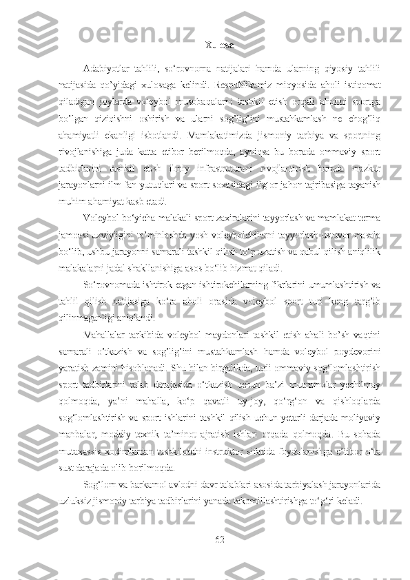 Xulosa
Adabiyotlar   tahlili,   so‘rovnoma   natijalari   hamda   ularning   qiyosiy   tahlili
natijasida   qo’yidagi   xulosaga   kelindi.   Respublikamiz   miqyosida   aholi   istiqomat
qiladigan   joylarda   voleybol   musobaqalarni   tashkil   etish   orqali   aholini   sportga
bo’lgan   qiziqishni   oshirish   va   ularni   sog’lig’ini   mustahkamlash   ne   chog’liq
ahamiyatli   ekanligi   isbotlandi.   Mamlakatimizda   jismoniy   tarbiya   va   sportning
rivojlanishiga   juda   katta   etibor   berilmoqda,   ayniqsa   bu   borada   ommaviy   sport
tadbirlarini   tashkil   etish   ilmiy   infrastruturani   rivojlantirish   hamda   mazkur
jarayonlarni ilm fan yutuqlari va sport soxasidagi  ilg`or jahon tajribasiga tayanish
muhim ahamiyat kasb etadi. 
Voleybol bo‘yicha malakali sport zaxiralarini tayyorlash va mamlakat terma
jamoasi  uzviyligini  ta’minlashda yosh voleybolchilarni tayyorlash ustuvor masala
bo‘lib, ushbu jarayonni samarali tashkil qilish to‘p uzatish va qabul qilish aniqlilik
malakalarni jadal shakllanishiga asos bo‘lib hizmat qiladi.
So‘rovnomada ishtirok etgan ishtirokchilarning fikrlarini umumlashtirish va
tahlil   qilish   natijasiga   ko‘ra   aholi   orasida   voleybol   sport   turi   keng   targ’ib
qilinmaganligi aniqlandi.
Mahallalar   tarkibida   voleybol   maydonlari   tashkil   etish   ahali   bo’sh   vaqtini
samarali   o’tkazish   va   sog’lig’ini   mustahkamlash   hamda   voleybol   poydevorini
yaratish zamini hisoblanadi.   Shu bilan birgalikda, turli ommaviy sog‘lomlashtirish
sport   tadbirlarini   talab   darajasida   o‘tkazish   uchun   ba’zi   muammolar   yechilmay
qolmoqda,   ya’ni   mahalla,   ko‘p   qavatli   uy-joy,   qo‘rg‘on   va   qishloqlarda
sog‘lomlashtirish   va   sport   ishlarini   tashkil   qilish   uchun   yetarli   darjada   moliyaviy
manbalar,   moddiy   texnik   ta’minot   ajratish   ishlari   orqada   qolmoqda.   Bu   sohada
mutaxassis   xodimlardan   tashkilotchi-instruktor   sifatida   foydalanishga   e’tibor   o‘ta
sust darajada olib borilmoqda.
Sog‘lom va barkamol avlodni davr talablari asosida tarbiyalash jarayonlarida
uzluksiz jismoniy tarbiya tadbirlarini yanada takomillashtirishga to‘g‘ri keladi.
62 