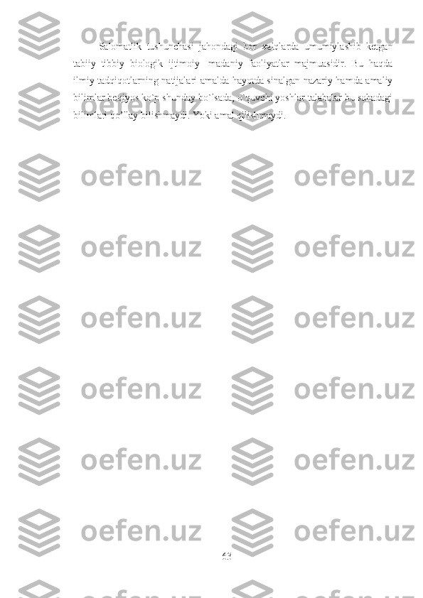 Salomatlik   tushunchasi   jahondagi   bor   xalqlarda   umumiylashib   ketgan
tabiiy   tibbiy   biologik   ijtimoiy-   madaniy   faoliyatlar   majmuasidir.   Bu   haqda
ilmiy tadqiqotlarning natijalari amalda hayotda sinalgan nazariy hamda amaliy
bilimlar beqiyos ko`p shunday bo`lsada, o`quvchi yoshlar talabalar bu sohadagi
bilimlari qo’llay bilishmaydi. Yoki amal qilishmaydi. 
63 