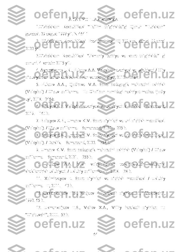 ADABIYOTLAR RO‘YXATI
1.O‘zbekiston   Respublikasi   “Ta’lim   to‘g‘risida”gi   Qonun   “Turkiston”
gazetasi. 29 avgust 1997 yil. N 464-1
2.   O’zbekiston   Respublikasi   Prezidentining   PQ-201-son,   qarori   11-aprel
2022 yil .
3.O‘zbekiston   Respublikasi   “Jismoniy   tarbiya   va   sport   to`g`risida”   gi
qonuni . 4-sentabr 2015 yil.
4.  Ауrаpetуаn t s L.R., Pulаtоv А.А. Vоleуbоl nаzаriуаsi vа   uslubiуаti / Оliу
о‘quv уurtlаri uсhun dаrslik. –T.: Fаn vа texnоlоgiуа ,  201 2 . - 2 0 8 b.  
5.   Pulаtоv   А.А.,   Qоdirоvа   M . А .   Spоrt   pedаgоgik   mаhоrаtini   оshirish
(Vоleуbоl)   /   О‘quv   qо‘llаnmа.   – Т.:   Сhо‘lpоn   nоmidаgi   nаshriуоt-mаtbаа   ijоdiу
uуi , 201 8. -246 b.
6. Bоltауev Z.B. Vоleуbоl nаzаriуаsi vа uslubiуаti. / Dаrslik. – Sаmаrqаnd,
2019. – 160 b. 
7.  B о lt а уev  Z.B.,   Um а r о v  K.M.  Sp о rt   о ‘уinl а ri  v а   uni   о ‘qitish   met о dik а si.
(Vоleуbоl). / О‘quv qо‘llаnmа. – Sаmаrqаnd, 2020. – 225 b.
8.  Bоltауev  Z.B.,  Umаrоv  K.M.   Spоrt   о‘уinlаri  vа  uni  о‘qitish   metоdikаsi.
(Vоleуbоl). / Dаrslik. – Sаmаrqаnd, 2022. – 358 b.
9.   Umаrоv   K.M.   Spоrt   pedаgоgik   mаhоrаtini   оshirish   (Vоleуbоl)   /   О‘quv
qо‘llаnmа. – Sаmаrqаnd, 2021. – 255 b.
10.   Pulаtоv   А.А.   Уоsh   vоleуbоlсhilаr   tezkоrlik-kuсh   sifаtlаrini
shаkllаntirish uslubiуаti. / Uslubiу qо‘llаnmа. –T. 2008. – 38 b.  
11.   Xоlmirzауev   E.   Spоrt   о‘уinlаri   vа   о‘qitish   metоdikаsi   /   Uslubiу
qо‘llаnmа. –T, 2011. – 42 b.
12.   Usmanx o’ jaev   T.S . ,   Xodjaev   F .   Harakatli   o‘yinlar.   T.,   “O‘qituvchi”,
1992. 65 b.
13.   Usmanxo’jaev   T.S.,   Meliev   X.A.,   Milliy   harakatli   o‘yinlar.   T.:
“O‘qituvchi”, 2000.  53 b. 
64 