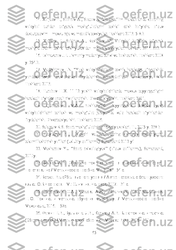 14.   Xo‘jaev F., Sobirov A., Soatov N. Umumta’lim maktablarida sportning
voleybol   turidan   to‘garak   mashg‘ulotlarini   tashkil   etish   bo‘yicha   o‘quv
dastur,taqvim – mavzu reja va metodik tavsiyalar.  Tashkent 2013. 5-8.b 
15.   Xo‘jaev   F.,   Sobirov   A.,   Rashidov   O‘.   Voleybol   bo‘yicha   to‘garak
mashg‘ulotlarini tashkil etish yuzasidan  metodik tavsiyalar.  Tashkent 2011. 33.b 
16. Eshnazarov J. E.  Jismoniy madaniyat tarixi va boshqarish. Toshkent 2008
y. 254.b.
17.   Madrahimov   I.N.   “Yosh   voleybolchilarni   texnik   harakatga   o‘rgatishda
yondashtiruvchi   mashqlardan   foydalanish   samaradorligi”.   Dissertatsiya   ishi.
Toshkent-2013.
18.   Turobov   H.X.   11-12   yoshli   voleybolchilarda   maxsus   tayyorgarligini
harakatli o‘yinlar orqali rivojlantirish. Dissertatsiya ishi. Toshkent-2011. 
19.   Qurbonova   M.A.   Boshlang‘ich   tayyorgarlik   davrida   yosh
voleybolchilarni   tanlash   va   mashg‘ulot   jarayonida   xalq   harakatli   o‘yinlaridan
foydalanish. Dissertatsiya ishi. Toshkent-2006.
20.  Salamov R.S. Sport mashg’ulotining nazariy asoslari. T., 2005 y. 238-b
21.   Haydarov   B.T.   O’uvchi   va   talabalarning   jismoniy   madaniyatini
takomillashtirish yo’llari (uslubiy qo’llanma) Samarqand 2012 yil
22.   Masharpov   Yu.   “Sport   psixologiyasi”   (o’quv   qo’llanma),   Samarqand,
2010y.
23.   Беляев   А.В.   Обучение   технике   игры   в   волейбол   и   её   совер -
шенствование / Методическое пособие. М.: 2008. – 54 с.
24.  Бержо. Волейбол высшего уровня / Автор перевода с французского
языка Ю.Б.Чесноков. - М.: Олимпия. Человек, 2007. - 31 с.
25.   Ибрагимова   О.А.,   Вараева   А.Ж.,   Ибрагимова   Е.А.,   Малаалиева
П.Ю.   Техника   и   методика   обучения   волейболу.   /   Методическое   пособие
Махачкала, 2016. – 57с.
26.   Фомин Е.В.,  Булыкина  Л.В.,  Кариков  А.В.   Блок  техника и  тактика
(Сборник статей) / Методический сборник. –Москва: ВФВ, 2015. -110 с
65 