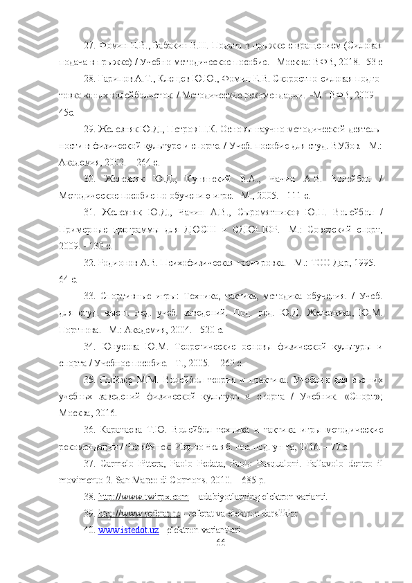 27.   Фомин Е.В., Бабакин В.Н. Подача в прыжке с вращением (Силовая
подача в прыжке)  /  Учебно-методическое пособие. –Москва: ВФВ, 2018. -53 с
28.  Гарипов А.Т., Клещев Ю.Ю., Фомин Е.В. Скоростно-силовая подго -
товка юных волейболисток. / Методические рекомендации. –М.: ВФВ, 2009. -
45с.
29.  Железняк Ю.Д., Петров П.К. Основы научно-методической деятель -
ности в физической культуре и спорте. / Учеб. пособие для студ. ВУЗов. –М.:
Академия, 2002. – 264 с.
30.   Железняк   Ю.Д.,   Кунянский   В.А.,   Чачин   А.В.   Волейбол   /
Методическое пособие по обучению игре. –М., 2005. - 111 с.
31.   Железняк   Ю.Д.,   Чачин   А.В.,   Сыромятников   Ю.П.   Волейбол   /
Примерные   программы   для   ДЮСШ   и   СДЮШОР.   -М.:   Советский   спорт,
2009. - 130 с.
32.  Родионов А.В. Психофизическая тренировка. - М.: ТОО Дар, 1995. –
64 с.
33.   Спортивные   игры:   Техника,   тактика,   методика   обучения.   /   Учеб.
для   студ.   высш.   пед.   учеб.   заведений.   Под.   ред.   Ю.Д.   Железняка,   Ю.М.
Портнова. –M.: Академия, 2004. - 520 с.
34.   Юнусова   Ю.М.   Теоретические   основы   физической   культуры   и
спорта / Учебное пособие. –Т., 2005. – 260 с.
35.   Глейзер   М.М.   Волейбол   теория   и   практика.   Учебник   для   вьсших
учебньх   заведений   физической   культурь   и   спорта   /   Учебник.   «Спорт» ;
Москва ,  2016.
36.   Каратаева   Т.Ю.   Волейбол   техника   и   тактика   игры   методические
рекомендации / Челябинск: Изд-во Челяб. гос. пед. ун-та, 2016. – 77 с.
37.   Саrmelо   Pitterа,   Pаоlо   Pedаtа,   Pаоlо   Pаsquаlоni.   P а ll а v о l о   dentr о   il
m о viment о 2.  S а n   M а r со  di  Со rm о ns .  2010. – 685 p.
38.  http://www.twirpx.com  – adabiyotlarning elektron varianti.
39.  http://www.referat.ru  - referat va elektron darsliklar
40.  www.istedot.uz     -     elektron variantlari
66 