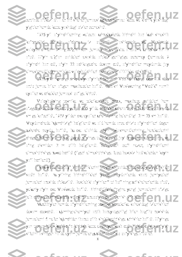 tartibda o‘tkazildi. Har bir shahar jamoasi  ch n  ch jamoa: katta va kichik yoshdagiս ս ս
yigitlar hamda katta yoshdagi qizlar qatnashdi.
1935-yil   o‘yinchilarning   xalqaro   chrash vlarda   birinchi   bor   k ch  sinashib
ս ս ս
ko‘rganligi   tarixda   o‘chmas   iz   qoldirdi.   Toshkentda   va   Moskvada
voleybolchilarimizning   Afg‘oniston   jamoasi   bilan   ikkita   o‘rtoqlik   chrash vi  bo‘lib	
ս ս
o‘tdi.   O‘yin   afg‘on   qoidalari   asosida   o‘tkazilganligiga   qaramay   (jamoada   9
o‘yinchi   bor   edi,   o‘yin   22   ochkogacha   davom   etdi,   o‘yinchilar   maydonda   joy
almashmadilar) mamlakat voleybolchilari osongina g‘oliblikka erishdilar.
1936-yilning   eng   ommaviy   o‘yinlaridan   biri   VSSPS   K bogi  ch n  100   dan	
ս ս ս
ortiq   jamoa   bilan   o‘tgan   m sobaqalar  bo‘ldi.   K bokni  Moskvaning   “Medik”   nomli	
ս ս
ayollar va erkaklar jamoasi qo‘lga kiritdi.
Voleybolning   texnika   va   taktikasigina   emas,   m sobaqa   qoidalari   ham	
ս
o‘zgarishda davom etdi, ya’ni 1935-yilda erkaklar  ch n to‘rning balandligi 2 m 45	
ս ս
sm ga ko‘tarildi, 1937-yildan esa ayollar  ch n to‘rning balandligi  2 m 25 sm bo‘ldi.	
ս ս
Maydonchada h j m chizig‘i belgilandi va old hamda orqa chiziq o‘yinchilari degan	
սս
t sh ncha   paydo   bo‘ldi,   b   esa   alohida   o‘yin   ixlosmandlarining   harakatlarini	
ս ս ս
chegaralab qo‘ydi. Sh yildayoq o‘yinga to‘p kiritish joyi  maydonchaning  orqa va	
ս
o‘ng   qismidan   3   m   qilib   belgilandi.   Sababidan   qat’i   nazar,   o‘yinchilarni
almashtirishga r xsat berildi (ilgari almashtirishga faqat baxtsiz hodisalardan keyin	
ս
yo‘l berilardi).
1938-yilda “Ittifoq” birinchiliklarini o‘tkazish qoidalarida jiddiy o‘zgarishlar
sodir   bo‘ldi.   B   yilning   birinchiliklari   yozgi   maydonlarda   sport   jamiyatlari
ս
jamoalari orasida o‘tkazildi. Dastlabki o‘yinlar “Ittifoq” ning t rli shaharlarida o‘tdi,	
ս
yak niy  o‘yin   esa   Moskvada   bo‘ldi.   Birinchilik   ko‘pgina   yangi   jamoalarni   o‘ziga	
ս
jalb etdi va hamma yerda voleybol taraqqiyotiga jonlanish olib kirdi.
M rabbiylar hamda o‘yinchilarning texnika va taktika sohasidagi  izlanishlari	
ս
davom   etaverdi.   H j mning  ahamiyati   ortib   borayotganligi   bilan   bog‘liq   ravishda	
սս
jamoalarni 6 nafar h j mchidan iborat qilib shakllantirishga  rinishlar bo‘ldi. O‘yinga
սս ս
yon tomon bilan k chli to‘p kiritish katta ahamiyat kasb etdi. Yakka to‘siq qo‘yish
ս
sifatini oshirgan holda ayrim jamoalar g r h bo‘lib to‘siq qo‘yishga o‘tdilar.	
սս
8 