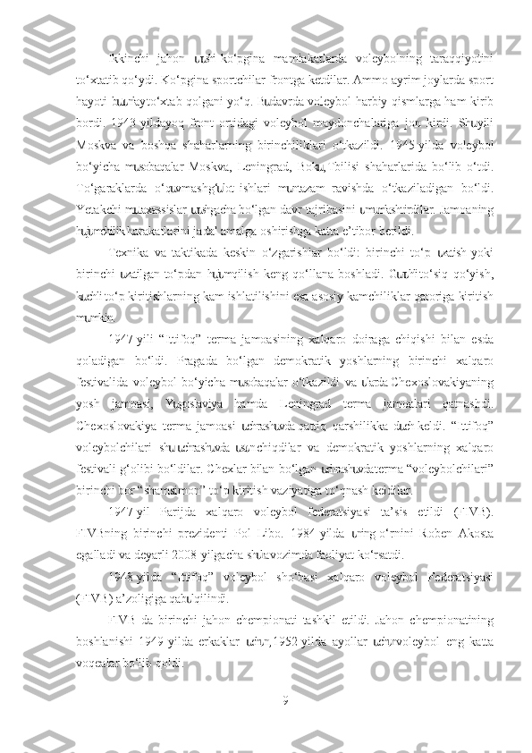 Ikkinchi   jahon   r shi  ko‘pgina   mamlakatlarda   voleybolning   taraqqiyotiniսս
to‘xtatib qo‘ydi. Ko‘pgina sportchilar frontga ketdilar. Ammo ayrim joylarda sport
hayoti b t nlay to‘xtab qolgani yo‘q. B davrda voleybol harbiy qismlarga ham kirib	
սս ս
bordi.   1943-yildayoq   front   ortidagi   voleybol   maydonchalariga   jon   kirdi.   Sh   yili	
ս
Moskva   va   boshqa   shaharlarning   birinchiliklari   o‘tkazildi.   1945-yilda   voleybol
bo‘yicha   m sobaqalar   Moskva,   Leningrad,   Bok ,  Tbilisi   shaharlarida   bo‘lib   o‘tdi.	
ս ս
To‘garaklarda   o‘q v-mashg‘ lot  ishlari   m ntazam   ravishda   o‘tkaziladigan   bo‘ldi.	
ս ս ս
Yetakchi m taxassislar  r shgacha bo‘lgan davr tajribasini  m mlashtirdilar. Jamoaning	
ս սս ս ս
h j mchilik harakatlarini jadal amalga oshirishga katta e’tibor berildi.	
սս
Texnika   va   taktikada   keskin   o‘zgarishlar   bo‘ldi:   birinchi   to‘p   zatish  yoki	
ս
birinchi   zatilgan  to‘pdan   h j m  qilish   keng   qo‘llana   boshladi.   G r hli  to‘siq   qo‘yish,	
ս սս սս
k chli to‘p kiritishlarning kam ishlatilishini esa asosiy kamchiliklar qatoriga kiritish	
ս
m mkin.
ս
1947-yili   “Ittifoq”   terma   jamoasining   xalqaro   doiraga   chiqishi   bilan   esda
qoladigan   bo‘ldi.   Pragada   bo‘lgan   demokratik   yoshlarning   birinchi   xalqaro
festivalida   voleybol   bo‘yicha   m sobaqalar  o‘tkazildi   va   larda  Chexoslovakiyaning	
ս ս
yosh   jamoasi,   Y goslaviya   hamda   Leningrad   terma   jamoalari   qatnashdi.	
ս
Chexoslovakiya   terma   jamoasi   chrash vda  qattiq   qarshilikka   d ch  keldi.   “Ittifoq”	
ս ս ս
voleybolchilari   sh   chrash vda  st n  chiqdilar   va   demokratik   yoshlarning   xalqaro	
ս ս ս ս ս
festivali g‘olibi bo‘ldilar. Chexlar bilan bo‘lgan  chrash vda terma “voleybolchilari”	
ս ս
birinchi bor “shamsimon” to‘p kiritish vaziyatiga to‘qnash keldilar.
1947-yil   Parijda   xalqaro   voleybol   federatsiyasi   ta’sis   etildi   (FIVB).
FIVBning   birinchi   prezidenti   Pol   Libo.   1984-yilda   ning  o‘rnini   Roben   Akosta	
ս
egalladi va deyarli 2008-yilgacha sh lavozimda faoliyat ko‘rsatdi.	
ս
1948-yilda   “Ittifoq”   voleybol   sho‘basi   xalqaro   voleybol   Federatsiyasi
(FIVB) a’zoligiga qab l qilindi.	
ս
FIVB   da   birinchi   jahon   chempionati   tashkil   etildi.   Jahon   chempionatining
boshlanishi   1949-yilda   erkaklar   ch n,  1952-yilda   ayollar   ch n  voleybol   eng   katta	
ս ս ս ս
voqealar bo‘lib qoldi.
9 