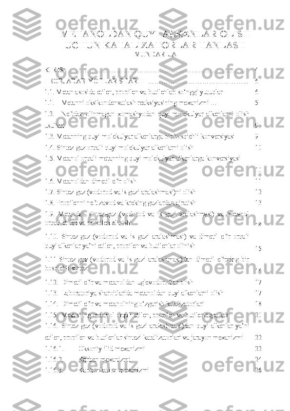 METANOLDAN QUYI ALKENLAR OLISH
UCHUN KATALIZATORLAR TANLASH
MUNDARIJA
KIRISH …………………………………………………………………… 4
I BOB. ADABIYOTLAR SHARHI  ……………………………………... 6
1. 1.  Metan asosida etilen, propilen va butilenlar: so‘nggi yutuqlar 6
1.1. Metanni oksikondensatlash reaksiyasining mexanizmi  … 5
1.2. Neftdan   olinmagan   xomashyodan   quyi   molekulyar   alkenlarni   olish
usullari 9
1. 3.  Metanning quyi molekulyar alkenlarga bir bosqichli konversiyasi 9
1.4.   Sintez-gaz orqali quyi molekulyar alkenlarni olish 10
1. 5 . Metanol orqali metanning quyi molekulyar alkenlarga konversiyasi
10
1. 6 . Metanoldan dimetil efir olish 11
1.7. Sintez-gaz (vodorod va is gazi aralashmasi)ni olish 12
1. 8 . Propilenni neft zavod va kreking gazlardan ajratish 13
1. 9 .   Metandan   sintez-gaz   (vodorod   va   is   gazi   aralashmasi)   va   metanol
orqali etilen va propilen olinishi
14
1. 10 .   Sintez-gaz   (vodorod   va   is   gazi   aralashmasi)   va   dimetil   efir   orqali
quyi alkenlar ya’ni etilen, propilen va butilenlar olinish
15
1.11   Sintez-gaz   (vodorod   va   is   gazi   aralashmasi)dan   dimetil   efirning   bir
bosqichli sintezi
16
1.12. Dimetil efir va metanoldan uglevodorodlar olish 17
1.13. Laboratoriya sharoitlarida metanoldan quyi alkenlarni olish 17
1.14. Dimetil efir va metanolning o‘zgarish katalizatorlari 18
1.15. Metanning metanol orqali etilen, propilen va butilenlarga kon 20
1.16. Sintez-gaz   (vodorod  va  is  gazi   aralashmasi)dan  quyi  alkenlar  ya’ni
etilen, propilen va butilenlar sintezi katalizatorlari va jarayon mexanizmi 22
1.16.1. Oksoniy-ilid mexanizmi 22
1.16.2. Karben mexanizmi 24
1.16.3. Kapbonkation mexanizmi 26 