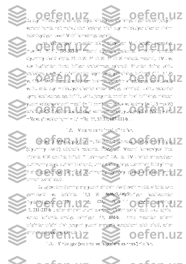 C
3   quyi molekulyar  alkenlarga qayta ishlanishini  o‘z ishiga olgan aralash jarayon
varianti   hamda   neft   mahsulotlari   krekingi   bilan   quyi   molekulyar   alkenlar   olishni
patentlaydigan Exxon Mobil konsepniga tegishli. 
Lurgi   kompaniyasi   tomonidan   taklif   etilayotgan   MTP-jarayon   sxemasiga
muvofiq   [3 0 -3 1 ;   295-303-b. ]   metanol   adiabatik   reaktorda     380⁓ o
C   haroratda
alyuminiy   oksidi   sirtida   32   ob.%:   34   ob.%:   34   ob.%   nisbatda   metanol,   DME   va
suv   bug‘laridan   iborat   bo‘lgan   aralashmaga   aylanadi.   Shundan   So‘ng   ushbu
aralashma   suv   bug‘i   qo‘shilgandan   keyin   uchta   yo‘nalishga   bo‘linadi   (1:1,   3:1,8)
va 435-440 o
  C haroratda va 1,8 atm bosimda uchta bir xil reaktorga kelib tushadi
va   bu   epda   quyi   molekulyar   alkenlar   sintezi   amalga   oshiriladi.   Ushbu   reaktorlar
uyma katalizatorga ega bo‘lib, ushbu jarayonda propilen hosil  bo‘lishiga nisbatan
yuqori selektiv, ishqorli metall (  10 ppm) hamda rux va kadmiy (  0,05 mas.%)	
⁓ ⁓
tarkibi past bo‘lgan pentasil tupidagi seolit qo‘llanadi, yuza maydoni (VET)   460	
⁓
m 2
/g va g‘ovaklar hajmi   0,4 m	
⁓ 3
/g [3 3 , 52-52;  107-111-b. ]. 
1.6. Metanoldan dimetil efir olish.
Sintez 1,0 MPa ga yaqin bosim, 290-400 o
 C haroratda katalizator ishtirokida
(alyuminiy   oksidi)   adiabatik   reaktorda   o‘tkaziladi.   Metanol   konversiyasi   bitta
o‘tishda   80%   atpofida   bo‘ladi.   “Щekinoazot”   OAJ   da   DME   ishlab   chiqaradigan
qurilmaning qayta qurlishi boshlandi, uning takroriy ishga tushirilishi 2007 yilning
3   choragida   amalga   oshirilgan.   Qurilmaning   loyihaviy   quvvati   bir   yilda   3   ming
tonnani tashkil etadi. 
C
2   uglevodorodlarning eng yuqori  chiqishi  oksidlovchi  modda sifatida azot
gemioksidi   va   tarkibida   12,5   %  	
NaMn	O4/MgO bo‘lgan   katalizatordan
foydalanilganda:   1073   K   da   CH
4 :
  H
2 O = 1 : 1
  nisbatda   epishiladi
[2;   231-237-b. ]; etilen chiqishi unumi taxminan 12 %ni tashkil etadi. Usul tajriba-
sanoat   ko‘lamda   amalga   oshirilgan   [43;   696-b. ].   Biroq   metandan   etilenni
to‘g‘ridan-to‘g‘ri   olish   jarayoni   yuqori   energetik   xapajatlarni   talab   qiladi,   etilen
chiqishi esa past hisoblanadi [1].
1.7. Sintez-gaz (vodorod va is gazi aralashmasi)ni olish. 