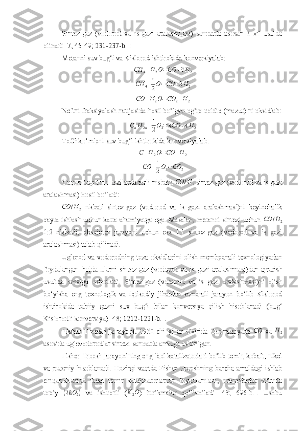 Sintez-gaz   (vodorod   va   is   gazi   aralashmasi)   sanoatda   asosan   3   xil   usulda
olinadi [ 7, 45 - 49 ;  231-237-b. ]:
Metanni suv bug‘i va Kislorod ishtirokida konversiyalab:CH	4+H	2O=CO	+3H	2	
CH	4+1
2O=CO	+2H	2
CO + H
2 O = CO
2 + H
2
Neftni fraksiyalash natijasida hosil bo‘lgan og‘ip qoldiq (mazut) ni oksidlab:	
CnH	2n+1
2O2=	nCO	+nH	2
ToChko‘mipni suv bug‘i ishtirokida konversiyalab:	
C+H	2O=CO	+H	2
CO + 1
2 O
2 = CO
2
Yuqoridagi turli usullarda turli nisbatli 	
CO	/H	2  sintez-gaz (vodorod va is gazi
aralashmasi) hosil bo‘ladi:
CO / H
2   nisbati   sintez-gaz   (vodorod   va   is   gazi   aralashmasi)ni   keyinchalik
qayta ishlash uchun katta ahamiyatga ega. Masalan, metanol sintezi uchun  	
CO	/H	2
1:2   nisbatli,   oksointez   jarayoni   uchun   esa   1:1   sintez-gaz   (vodorod   va   is   gazi
aralashmasi) talab qilinadi.
Uglerod  va  vodorodning  toza  oksidlarini  olish   membpanali   texnologiyadan
foydalangan   holda   ularni   sintez-gaz   (vodorod   va   is   gazi   aralashmasi)dan   ajratish
usulida   amalga   oshiriladi.   Sintez-gaz   (vodorod   va   is   gazi   aralashmasi)ni   olish
bo‘yisha   eng   texnologik   va   iqtisodiy   jihatdan   samarali   jarayon   bo‘lib   Kislorod
ishtirokida   tabiiy   gazni   suv   bug‘i   bilan   konversiya   qilish   hisoblanadi   (bug‘
Kislorodli konversiya) [ 48 ;  1212-1221-b. ]. 
Fisher-Tropsh   jarayoni.   1930-chi   yillar   Oxirida   Gepmaniyada   CO
  va   H
2
asosida uglevodorodlar sintezi sanoatda amalga oshirilgan. 
Fisher-Tropsh jarayonining eng faol katalizatorlari bo‘lib temir, kobalt, nikel
va puteniy hisoblanadi. Hozirgi vaqtda Fisher-Tropshning barcha amaldagi ishlab
chiqarishlarida   faqat   temir   katalizatorlardan   foydalaniladi,   promotorlar   sifatida
topiy  	
(ThO	2)   va   ishqorli   (	K2O )   birikmalar   qo‘llaniladi   [43;   696-b.].   Ushbu 