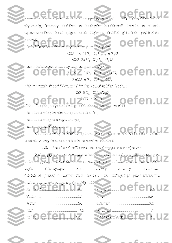 promotorlar   temir   katalizatorlar   bilan   ayniqsa   samarali.   Tipik   tashuvchilar   bo‘lib
alyuminiy,   kremniy   oksidlari   va   boshqalar   hisoblanadi.   Parafin   va   alkenli
uglevodorodlarni   hosil   qilgan   holda   Uglerod   oksidini   gidrirlash   quyidagisha
kechadi:
- kobalt katalizatorlarida quyidagi tenglama bo‘yisha:nCO	+(2n+1)H	2=CnH	2n+2+nH	2O
nCO + 2 n H
2 = C
n H
2 n + H
2 O
- temir katalizatorlarida quyidagi tenglama bo‘yisha:
2 nCO +	
( n + 1	) H
2 = C
n H
2 n + 2 + n CO
2	
2nCO	+nH	2=CnH	2n+CO	2
Fisher-Tropsh sintezi ikkita qo‘shimcha Reaksiya bilan kechadi:	
CO	+3H	2=CH	4+H	2O
2 CO → CO
2 + C
Fisher-Tropsh jarayonini amalga oshirishning uch xili mavjud:
- katalizatorning harakatsiz qatlami bilan [ 7 ];
- katalizatorning sox suyultirilgan;
- ctasionap katalizator bilan.
Katalizatorning   harakatsiz   qatlami   bilan   reaktorda   uglevodorodlar   sintezi
tokchali va naychasimon reaktorlarda amalga oshiriladi. 
1.8. Propilenni neft zavod va kreking gazlardan ajratish.
Neftni qayta ishlash zavodlarida tarkibida propilen bo‘lgan gazlar kreking va
piforming   jarayonlarida   benzin   olish   vaqtida   hosil   bo‘ladi.   Odatda   gaz   chiqishi
qayta   ishlanayotgan   xom   neftning   umumiy   miqdoridan
4,5-5,5   %   (mass.)   ni   tashkil   etadi   [ 58 - 59 ].   Hosil   bo‘layotgan   gazli   aralashma
odatda quyidagi tarkibga ega (mol.%) [1 00 ]:
N
2 , O
2 , CO .................................4,1
Vodorod ....................................6,1
Metan .......................................39,1
Etan ..........................................17,5
Etilen ......................................7,3 Propan .........................................9,4
Propilen .....................................8,9
Butanlar ......................................2,6
Pentanlar ....................................1,4
Uglerod dioksidi .......................0,6 