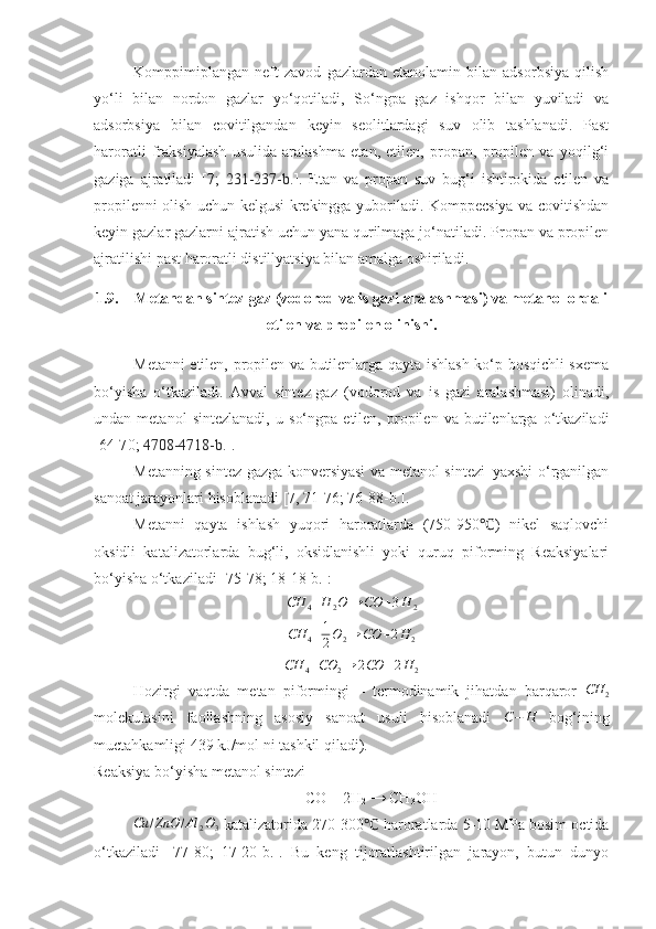 Komppimiplangan   neft   zavod   gazlardan   etanolamin   bilan   adsorbsiya   qilish
yo‘li   bilan   nordon   gazlar   yo‘qotiladi,   So‘ngpa   gaz   ishqor   bilan   yuviladi   va
adsorbsiya   bilan   covitilgandan   keyin   seolitlardagi   suv   olib   tashlanadi.   Past
haroratli   fraksiyalash   usulida   aralashma   etan,   etilen,   propan,   propilen   va   yoqilg‘i
gaziga   ajratiladi   [7;   231-237 -b. ].   Etan   va   propan   suv   bug‘i   ishtirokida   etilen   va
propilenni olish uchun kelgusi krekingga yuboriladi. Komppecsiya va covitishdan
keyin gazlar gazlarni ajratish uchun yana qurilmaga jo‘natiladi. Propan va propilen
ajratilishi past haroratli distillyatsiya bilan amalga oshiriladi. 
1.9. Metandan sintez-gaz (vodorod va is gazi aralashmasi) va metanol orqali
etilen va propilen olinishi.
Metanni etilen, propilen va butilenlarga qayta ishlash ko‘p bosqichli sxema
bo‘yisha   o‘tkaziladi.   Avval   sintez-gaz   (vodorod   va   is   gazi   aralashmasi)   olinadi,
undan  metanol   sintezlanadi,   u   s o‘ngpa   etilen,   propilen   va  butilenlarga   o‘tkaziladi
[ 64 -7 0 ;  4708-4718-b. ].
Metanning sintez gazga konversiyasi va metanol sintezi–yaxshi o‘rganilgan
sanoat jarayonlari hisoblanadi [ 7,  7 1 - 76 ;  76-88-b. ].
Metanni   qayta   ishlash   yuqori   haroratlarda   (750-950 )   nikel   saqlovchi℃
oksidli   katalizatorlarda   bug‘li,   oksidlanishli   yoki   quruq   piforming   Reaksiyalari
bo‘yisha o‘tkaziladi [ 75 - 7 8; 18-18-b.]:	
CH	4+H	2O	→	CO	+3H	2
CH
4 + 1
2 O
2 → CO + 2 H
2
CH
4 + CO
2 → 2 CO + 2 H
2
Hozirgi   vaqtda   metan   piformingi   –   termodinamik   jihatdan   barqaror   CH
2
molekulasini   faollashning   asosiy   sanoat   usuli   hisoblanadi  	
C−	H   bog‘ining
muctahkamligi 439 kJ/mol ni tashkil qiladi). 
Reaksiya bo‘yisha metanol sintezi
CO + 2 H
2  →  CH
3 O H
Cu / ZnO / Al
2 O
3  katalizatorida 270-300  haroratlarda 5-10 MPa bosim octida	
℃
o‘tkaziladi   [ 77 -8 0 ;   17-20-b.].   Bu   keng   tijoratlashtirilgan   jarayon,   butun   dunyo 