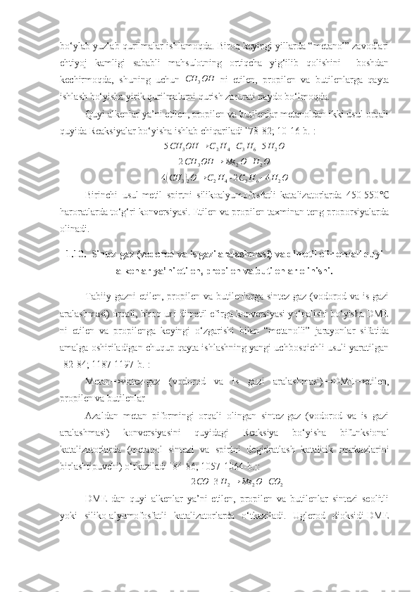 bo‘ylab yuzlab qurilmalar ishlamoqda. Biroq keyingi yillarda “metanol” zavodlari
ehtiyoj   kamligi   sababli   mahsulotning   ortiqcha   yig‘ilib   qolishini     boshdan
kechirmoqda,   shuning   uchun  CH	3OH   ni   etilen,   propilen   va   butilenlarga   qayta
ishlash bo‘yisha yirik qurilmalarni qurish zarurati paydo bo‘lmoqda.
Quyi alkenlar ya’ni etilen, propilen va butilenlar metanoldan ikki usul orqali
quyida Reaksiyalar bo‘yisha ishlab chiqariladi [ 7 8-8 2 ; 10-16-b.]:	
5CH	3OH	→	C2H	4+C3H	6+5H	2O	
2CH	3OH	→	Me	2O+H	2O
4	
( CH
3	)
2 O → C
2 H
4 + 2 C
3 H
6 + 4 H
2 O
Birinchi   usul-metil   spirtni   silikoalyumofosfatli   katalizatorlarda   450-550	
℃
haroratlarda to‘g‘ri konversiyasi. Etilen va propilen taxminan teng proporsiyalarda
olinadi. 
1.10. Sintez-gaz (vodorod va is gazi aralashmasi) va dimetil efir orqali quyi
alkenlar ya’ni etilen, propilen va butilenlar olinishi.
Tabiiy  gazni   etilen,  propilen va  butilenlarga  sintez-gaz  (vodorod  va  is gazi
aralashmasi) orqali, biroq uni dimetil efirga konversiyasi yo‘nalishi bo‘yisha DME
ni   etilen   va   propilenga   keyingi   o‘zgarishi   bilan   “metanolli”   jarayonlar   sifatida
amalga oshiriladigan chuqup qayta ishlashning yangi uchbosqichli usuli yaratilgan
[8 2 - 84 ; 1 187-1197-b. ]:
Metan→sintez-gaz   (vodorod   va   is   gazi   aralashmasi)→DME→etilen,
propilen va butilenlar
Azaldan   metan   piformingi   orqali   olingan   sintez-gaz   (vodorod   va   is   gazi
aralashmasi)   konversiyasini   quyidagi   Reaksiya   bo‘yisha   bifunksional
katalizatorlarda   (metanol   sintezi   va   spirtni   degidratlash   katalitik   markazlarini
birlashtipuvchi) o‘tkaziladi [84- 86 ;  1057-1064-b. ]:	
2CO	+3H	2→	Me	2O+CO	2
DME   dan   quyi   alkenlar   ya’ni   etilen,   propilen   va   butilenlar   sintezi   seolitli
yoki   siliko-alyumofosfatli   katalizatorlarda   o‘tkaziladi.   Uglerod   dioksidi-DME 