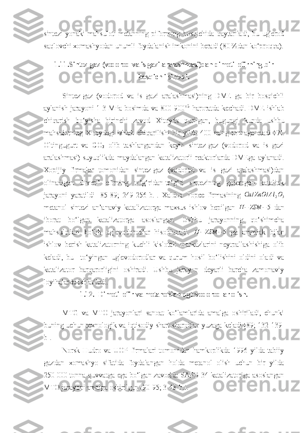 sintezi   yonaki   mahsuloti-metanning   piforming   bosqichida   qaytariladi,   bu   uglerod
saqlovchi xomashyodan unumli foydalanish imkonini beradi (80 %dan ko‘proqqa).
1.11.Sintez-gaz (vodorod va is gazi aralashmasi)dan dimetil efirning bir
bosqichli sintezi.
Sintez-gaz   (vodorod   va   is   gazi   aralashmasi)ning   DME   ga   bir   bosqichli
aylanish jarayoni 1-3 MPa bosimda va 800-900 oC
  haroratda kechadi. DME  ishlab
chiqarish   bo‘yisha   birinchi   zavod   Xitoyda   qurilgan,   bugungi   kunda   ushbu
mahsulotning   Xitoydagi   ishlab   chiqarilishi   bir   yilda   400   ming   tonnaga   etadi   [ 7 ].
Oltingugurt   va   CO
2   olib   tashlangandan   keyin   sintez-gaz   (vodorod   va   is   gazi
aralashmasi)   suyuqlikda   maydalangan   katalizatorli   reaktorlarda   DMEga   aylanadi.
Xopijiy   firmalar   tomonidan   sintez-gaz   (vodorod   va   is   gazi   aralashmasi)dan
olinadigan   dimetil   efirning   to‘g‘ridan-to‘g‘ri   sintezining   geterogen   katalitik
jarayoni   yaratildi   [ 85 - 8 9;   249-256-b.].   Xaldop   Topce   firmasining  Cu	/ZnO	/Al	2O3
metanol   sintezi   an’anaviy   katalizatorga   maxsus   ishlov   bepilgan   H − ZSM − 5
  dan
iborat   bo‘lgan   katalizatorga   asoslangan.   Ushbu   jarayonning   qo‘shimcha
mahsulotlari   bo‘lib   uglevodorodlar   hisoblanadi.   H − ZSM − 5
  ga   ammiak   bilan
ishlov   berish   katalizatorning   kuchli   kislotali   markazlarini   neytpallashishiga   olib
keladi,   bu     to‘yingan   uglevodorodlar   va   qurum   hosil   bo‘lishini   oldini   oladi   va
katalizator   barqarorligini   oshiradi.   Ushbu   jarayon   deyarli   barcha   zamonaviy
loyihalarda ishlatiladi. 
1.12. Dimetil efir va metanoldan uglevodorodlar olish.
MTG   va   MTO   jarayonlari   sanoat   ko‘lamlarida   amalga   oshiriladi,   chunki
buning uchun texnologik va iqtisodiy shart-sharoitlar yuzaga keladi [89; 132-139-
b]. 
Norsk   Hudro   va   UOP   firmalari   tomonidan   hamkoplikda   1996   yilda   tabiiy
gazdan   xomashyo   sifatida   foydalangan   holda   metanol   olish   uchun   bir   yilda
250   000 tonna quvvatga ega bo‘lgan zavodda SAPO-34 katalizatoriga asoslangan
MTO jarayoni amalga oshirilgan [90- 95 ; 3-48-b.]. 