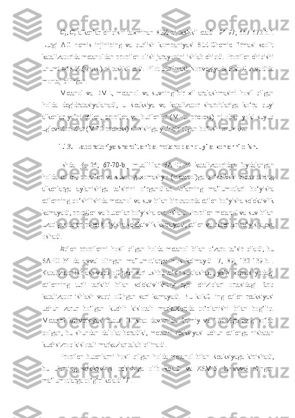 C
2¿
, C
3¿
  alkenlar   chiqishi   taxminan   80%   ni   tashkil   etadi   [94- 97 ;   667-672-b.].
Lurgi   AG   nemis   injiniping   va   qurlish   kompaniyasi   Süd-Chemie   firmasi   seolit
katalizatorida metanoldan propilen olish jarayonini ishlab chiqdi. Propilen chiqishi
unumi ≈68 % (mass.) ni tashkil etdi. Pilot qurilmasi Nopvegiyada Statoil zavodida
montaj qilingan.
Metanol   va   DME,   metanol   va   suvning   bir   xil   aralashmasini   hosil   qilgan
holda   degidratasiyalanadi,   u   Reaksiya   va   katalizator   sharoitlariga   ko‘ra   quyi
alkenlar   ya’ni   etilen,   propilen   va   butilenlar   (MTO   prcoess)   ni   olish   yoki   suyuq
uglevodorodlar (MTG prcoess) olinishiga yo‘naltirilgan bo‘lishi mumkin. 
1.13. Laboratoriya sharoitlarida metanoldan quyi alkenlarni olish.
Ishda   [ 4 ,   2 6 ;   67-70-b. ]   mualliflar   SAPO-34   katalizatoridan   foydalangan
holda   etilen,   propilen   va   suvning   xomashyo   (metanol)ga   qo‘shilishi   metanolning
alkenlarga   aylanishiga   ta’sirini   o‘rgandilar.   Ularning   ma’lumotlari   bo‘yisha
etilenning qo‘shilishida metanol va suv bilan bir qatorda etilen bo‘yisha selektivlik
kamayadi, propilen va butenlar bo‘yisha esa oshadi. Propilen metanol va suv bilan
uzatilganda propilen bo‘yisha selektivlik kamayadi, etilen va butenlar bo‘yisha esa
oshadi. 
E tilen   propilenni   hosil   qilgan   holda   metanol   bilan   o‘zaro   ta’sir   qiladi,   bu
SAPO-34   da   avval   olingan   ma’lumotlarga   mos   kelmaydi   [7,   89 ;   132-139-b.].
Katalizator ishlash vaqti oChgan sari ushbu ta’sir sustlashadi, ya’ni xomashyodagi
etilenning   turli   tarkibi   bilan   selektivlikning   egpi   chiziqlari   ortasidagi   fapq
katalizator   ishlash   vaqti   oChgan   sari   kamayadi.   Bu   kokCHing   etilen   reaksiyasi
uchun   zarur   bo‘lgan   kuchli   kislotali   markazlarida   to‘planishi   bilan   bog‘liq.
Metanol   konversiyasi   butun   10   soat   davomida   doimiy   va   100   %ga   teng   bo‘lib
qolgan,   bu   shundan   dalolat   beradiki,   metanol   reaksiyasi   uchun   etilenga   nisbatan
kuchsizroq kislotali markazlar talab qilinadi. 
Propilen   butenlarni   hosil   qilgan   holda   metanol   bilan   Reaksiyaga   kipishadi,
bu   ularning   selektivligi   ochishiga   olib   keladi   va   ZSM-5   da   avval   olingan
ma’lumotlarga to‘g‘ri keladi [ 7 ].  