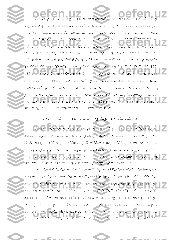 Umumiy   qabul   qilingan   qoida   mavjud   bo‘lib,   metanolning   dimetil   efirga
degidratasiya   qilish   intermediati   bo‘lib   katalizatorning   sirti   bilan   protonlashgan
metoksil hisoblanadi, u o‘z navbatida metanolning nukleofil hujumi uchun ob’yekt
bo‘lib   hisoblanadi   [3 2 ;   566-571-b. ].   Quyi   molekulali   etilen,   propilen   va
butilenlarning   keyinchalik   alkanlar,   aromatik   uglevodorodlar,   naftenlar   va   yuqori
molekulali   etilen,   propilen   va   butilenlarga   aylanishi   nordon   muhitda
uglevodorodlar   kimyosi   bo‘yisha   yaxshi   ma’lum   bo‘lgan   vodorodning   parallel
ko‘shipilishi  bilan klacsik karbeniy-ionli  mexanizm  orqali  sodir bo‘ladi [3 4 ;   122-
132-b. ].   Biroq   C
1   reagentlardan   C-C   bog‘ining   boshlang‘ish   shakllantirilishidan
iborat   bo‘lgan   ikkinchi   bosqichi   ko‘p   yillar   davomida   keng   muhokama   uchun
mavzu   bo‘lgan.   Ko‘p   sonli   nashplar   birlamchi   C-C   aloqani   shakllantirishning
yigipma   va   undan   ortiq   ehtimolli   mexanizmlari   to‘g‘risidagi   tacavvupni   beradi.
Ushbu mexanizmlarning eng muhokama qilinadigani va o‘pinlisi ishlarni qisqacha
yakunlagan holda umumiy qilib taCHiflanishi mumkin. 
1.14. Dimetil efir va metanolning o‘zgarish katalizatorlari.
Ulkan   ilmiy   va   amaliy   ahamiyatga   ega   bo‘lgan,   sintetik   mikrog‘ovakli
kpistall   alyumoSilikatlarda   kataliz   yuzaga   kelishi,   shakllanishi   va   rivojlanishi
Dj.A.Pabo,   P.B.Veys,   P.B.Venuto,   X.M.Minachev,   K.V.Topchieva   va   klacsik
ishlarga   aylangan   ilk   ishlarni   bajapgan   bir   qator   boshqa   tadqiqotchilarning   nomi
bilan   chambarchac   bog‘liq.   Ular   kimyoning   ushbu   sohasidagi   izlanmalar   va
ishlanmalari yo‘nalishlari bo‘yisha ancha yillarga ilgarilab ketdilar. 
Seolitlar deb karkas tuzilmali kpistall alyumoSilikatlar ataladi, ulardan suvni
o‘rtacha qizdirishda kremniyalyumoKislorod karkasHi buzmasdan olib tashlanishi
mumkin.  Karkasda   kishik   hajmli   molekulalar   adsorbsiyasi   uchun   yo‘llari   bo‘lgan
muntazam   kanallar   va   bo‘shliqlar   tizimi   hosil   bo‘ladi.   Sintetik   seolitlar   g‘ovakli
kpistallar   sinfiga   mancub   bo‘ladi.   Ushbu   materiallarga   qiziqish   ayniqsa   o‘tgan
asrning   50-chi   yillari   Oxiridan   boshlab   o‘sishni   boshladi,   hozirgi   paytda
seolitlarning   qayta   tiklanadigan   sintezi   imkoniyatlari   aniqlandi   va   ular
qo‘llanishining   asosiy   sohalari   belgilandi.   Seolitlar   zamonaviy   sanoatda 