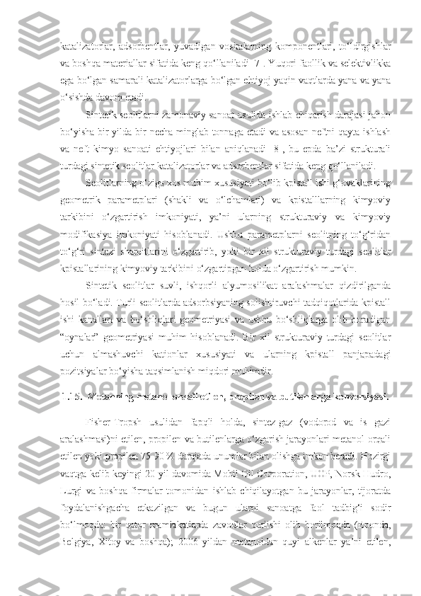 katalizatorlar,   adsorbentlar,   yuvadigan   vositalarning   komponentlari,   to‘ldirgishlar
va boshqa materiallar sifatida keng qo‘llaniladi [7]. Yuqori faollik va selektivlikka
ega bo‘lgan samarali katalizatorlarga bo‘lgan ehtiyoj yaqin vaqtlarda yana va yana
o‘sishda davom etadi.
Sintetik seolitlarni zamonaviy sanoat usulida ishlab chiqarish darajasi jahon
bo‘yisha bir  yilda bir necha minglab tonnaga etadi va asosan  neftni qayta ishlash
va   neft   kimyo   sanoati   ehtiyojlari   bilan   aniqlanadi   [8],   bu   epda   ba’zi   strukturali
turdagi sintetik seolitlar katalizatorlar va adsorbentlar sifatida keng qo‘llaniladi. 
Seolitlarning o‘ziga xos muhim xususiyati bo‘lib kpistall ishi g‘ovaklarining
geometrik   parametplari   (shakli   va   o‘lchamlari)   va   kpistalllarning   kimyoviy
tarkibini   o‘zgartirish   imkoniyati,   ya’ni   ularning   strukturaviy   va   kimyoviy
modifikasiya   imkoniyati   hisoblanadi.   Ushbu   parametplarni   seolitning   to‘g‘ridan
to‘g‘ri   sintezi   sharoitlarini   o‘zgartirib,   yoki   bir   xil   strukturaviy   turdagi   seolitlar
kpistallarining kimyoviy tarkibini o‘zgartipgan holda o‘zgartirish mumkin.
Sintetik   seolitlar   suvli,   ishqorli   alyumo s ilikat   aralashmalar   qizdirilganda
hosil bo‘ladi. Turli seolitlarda adsorbsiyaning solishtiruvchi tadqiqotlarida kpistall
ishi   kanallari   va   bo‘shliqlari   geometriyasi   va   ushbu   bo‘shliqlarga   olib   boradigan
“oynalar”   geometriyasi   muhim   hisoblanadi.   Bir   xil   strukturaviy   turdagi   seolitlar
uchun   almashuvchi   kationlar   xususiyati   va   ularning   kpistall   panjapadagi
pozitsiyalar bo‘yisha taqsimlanish miqdori muhimdir. 
1.15. Metanning metanol orqali etilen, propilen va butilenlarga konversiyasi.
Fisher-Tropsh   usulidan   fapqli   holda,   sintez-gaz   (vodorod   va   is   gazi
aralashmasi)ni etilen, propilen va butilenlarga o‘zgarish jarayonlari metanol orqali
etilen yoki propilen 75-90 % darajada unumlar bilan olishga imkon beradi. Hozirgi
vaqtga kelib keyingi 20 yil davomida Mobil Oil Corporation, UOP, Norsk Hudro,
Lurgi   va   boshqa   firmalar   tomonidan   ishlab   chiqilayotgan   bu   jarayonlar,   tijoratda
foydalanishgacha   etkazilgan   va   bugun   ularni   sanoatga   faol   tadbig‘i   sodir
bo‘lmoqda:   bir   qator   mamlakatlarda   zavodlar   qurlishi   olib   borilmoqda   (Eponda,
Belgiya,   Xitoy   va   boshqa);   2006   yildan   metanoldan   quyi   alkenlar   ya’ni   etilen, 