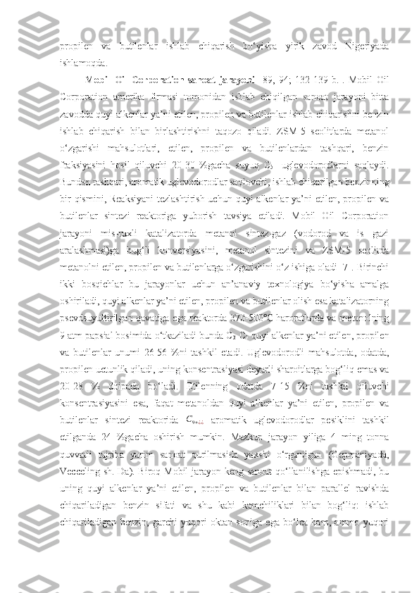 propilen   va   butilenlar   ishlab   chiqarish   bo‘yisha   yirik   zavod   Nigeriyada
ishlamoqda.
Mobil   Oil   Corporation   sanoat   jarayoni   [89,   94 ;   132-139 -b. ] .   Mobil   Oil
Corporation   amerika   firmasi   tomonidan   ishlab   chiqilgan   sanoat   jarayoni   bitta
zavodda quyi alkenlar ya’ni etilen, propilen va butilenlar ishlab chiqarishni benzin
ishlab   chiqarish   bilan   birlashtirishni   taqozo   qiladi.   ZSM-5   seolitlarda   metanol
o‘zgarishi   mahsulotlari,   etilen,   propilen   va   butilenlardan   tashqari,   benzin
fraksiyasini   hosil   qiluvchi   20-30   %gacha   suyuq   C
5+   uglevodorodlarni   saqlaydi.
Bundan tashqari, aromatik uglevodorodlar saqlovchi, ishlab chiqarilgan benzinning
bir  qismini, Reaksiyani  tezlashtirish uchun  quyi  alkenlar  ya’ni  etilen, propilen va
butilenlar   sintezi   reaktoriga   yuborish   tavsiya   etiladi.   Mobil   Oil   Corporation
jarayoni   mis-ruxli   katalizatorda   metanni   sintez-gaz   (vodorod   va   is   gazi
aralashmasi)ga   bug‘li   konversiyasini,   metanol   sintezini   va   ZSM-5   seolitda
metanolni etilen, propilen va butilenlarga o‘zgarishini o‘z ishiga oladi [7]. Birinchi
ikki   bosqichlar   bu   jarayonlar   uchun   an’anaviy   texnologiya   bo‘yisha   amalga
oshiriladi, quyi alkenlar ya’ni etilen, propilen va butilenlar olish esa katalizatorning
psevdsuyultirilgan qavatiga ega reaktorda 370-500  haroratlarda va metanolning℃
9 atm papsial bosimida o‘tkaziladi bunda C
2 -C
4  quyi alkenlar ya’ni etilen, propilen
va   butilenlar   unumi   26-56   %ni   tashkil   etadi.   Uglevodorodli   mahsulotda,   odatda,
propilen uctunlik qiladi, uning konsentrasiyasi deyarli sharoitlarga bog‘liq emas va
20-28   %   doipada   bo‘ladi.   Etilenning   odatda   7-15   %ni   tashkil   qiluvchi
konsentrasiyasini   esa,   faqat   metanoldan   quyi   alkenlar   ya’ni   etilen,   propilen   va
butilenlar   sintezi   reaktorida  	
C9+¿¿   aromatik   uglevodorodlar   pesiklini   tashkil
etilganda   24   %gacha   oshirish   mumkin.   Mazkup   jarayon   yiliga   4   ming   tonna
quvvatli   tajriba   yarim   sanoat   qurilmasida   yaxshi   o‘rganilgan   (Gepmaniyada,
Vecceling sh. Da). Biroq Mobil-jarayon keng sanoat qo‘llanilishga epishmadi, bu
uning   quyi   alkenlar   ya’ni   etilen,   propilen   va   butilenlar   bilan   parallel   ravishda
chiqariladigan   benzin   sifati   va   shu   kabi   kamchiliklari   bilan   bog‘liq:   ishlab
chiqariladigan   benzin,   garchi   yuqori   oktan   soniga   ega   bo‘lca   ham,   ammo   yuqori 