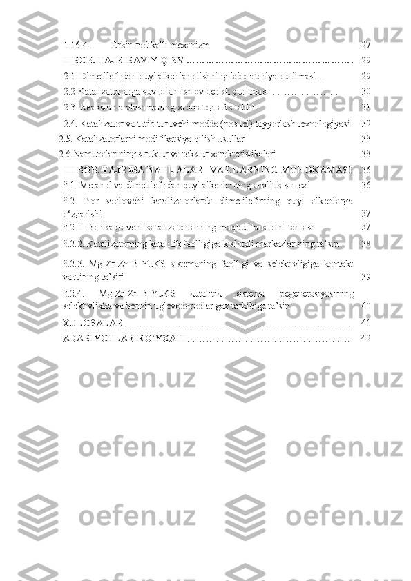 1.16.4. Erkin radikalli mexanizm 27
II  BOB.   TAJRIBAVIY QISM ……………………………………………. 29
2.1.   Dimetilefirdan quyi alkenlar olishning laboratoriya qurilmasi … 29
2.2  Katalizatorlarga suv bilan ishlov berish qurilmasi  ………………… 30
2.3. Reaksion aralashmaning xromatografik tahlili 31
2.4. Katalizator va tutib turuvchi modda (nositel) tayyorlash texnologiyasi 32
2.5. Katalizatorlarni modifikatsiya qilish usullari  33
2.6  Namunalarining struktur va tekstur xarakteristikalari 33
III  BOB.  TAJRIBA NATIJALARI VA ULARNING MUHOKAMASI 36
3.1 . Metanol va dimetilefirdan quyi alkenlarning analitik sintezi 36
3.2 .   Bor   saqlovchi   katalizatorlarda   dimetilefirning   quyi   alkenlarga
o‘zgarishi.
3.2.1. Bor saqlovchi katalizatorlarning maqbul tarkibini tanlash 37
37
3.2.2. Katalizatorning katalitik faolligiga kislotali markazlarining ta’siri 38
3.2.3.   Mg-Zr-Zn-B-YuKS   sistemaning   faolligi   va   selektivligiga   kontakt
vaqtining ta’siri 39
3.2.4.   Mg - Zr - Zn - B - YuKS   katalitik   sistema   pegenerasiyasining
selektivlikka   va   benzin   uglevodorodlar   gaz   tarkibiga   ta ’ siri 40
XULOSALAR …………………………………………………………… .. 41
ADABIYOTLAR RO‘YXATI …………………………………………… 42 